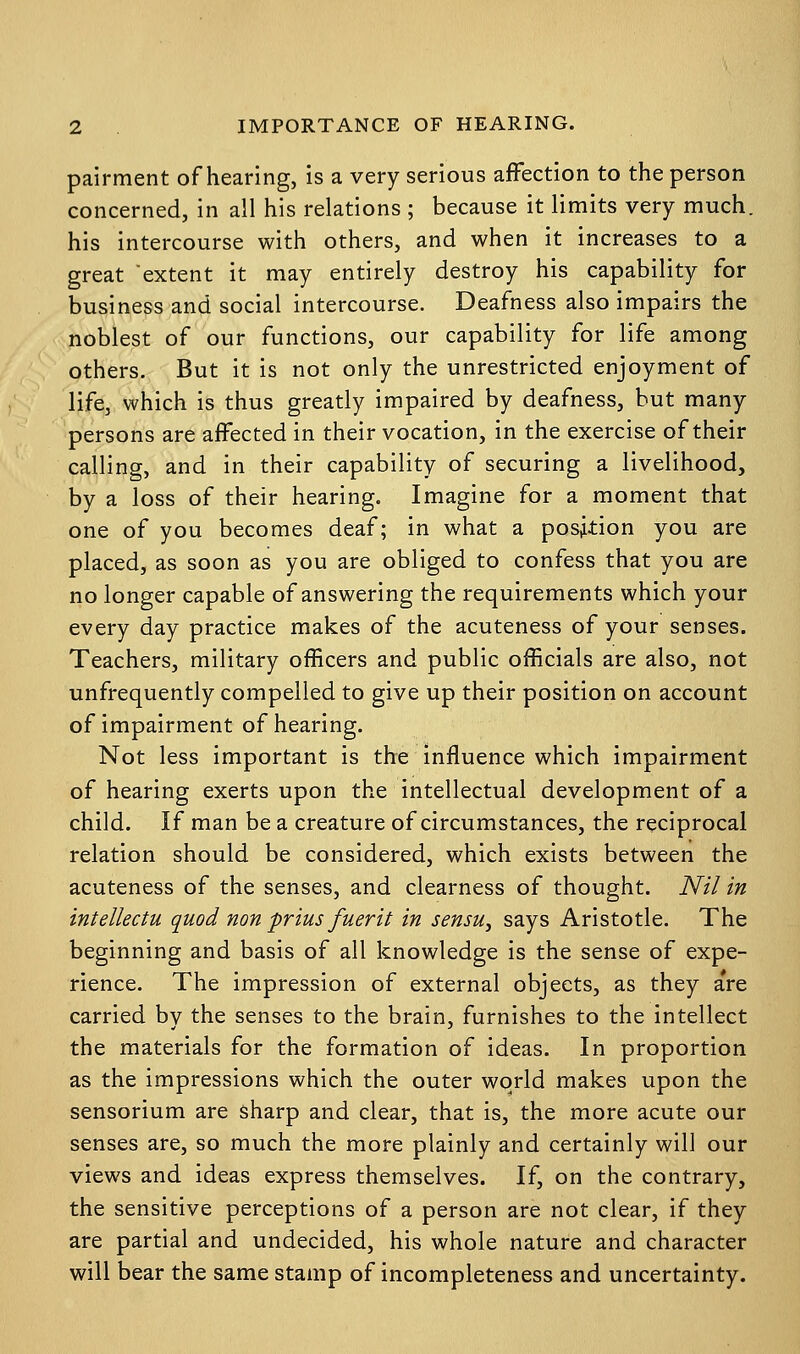 pairment of hearing, is a very serious affection to the person concerned, in all his relations ; because it limits very much, his intercourse with others, and when it increases to a great extent it may entirely destroy his capability for business and social intercourse. Deafness also impairs the noblest of our functions, our capability for life among others. But it is not only the unrestricted enjoyment of life, which is thus greatly impaired by deafness, but many persons are affected in their vocation, in the exercise of their calling, and in their capability of securing a livelihood, by a loss of their hearing. Imagine for a moment that one of you becomes deaf; in what a position you are placed, as soon as you are obliged to confess that you are no longer capable of answering the requirements which your every day practice makes of the acuteness of your senses. Teachers, military officers and public officials are also, not unfrequently compelled to give up their position on account of impairment of hearing. Not less important is the influence which impairment of hearing exerts upon the intellectual development of a child. If man be a creature of circumstances, the reciprocal relation should be considered, which exists between the acuteness of the senses, and clearness of thought. Nil in intellectu quod non prius fuerit in sensu, says Aristotle. The beginning and basis of all knowledge is the sense of expe- rience. The impression of external objects, as they a're carried by the senses to the brain, furnishes to the intellect the materials for the formation of ideas. In proportion as the impressions which the outer world makes upon the sensorium are sharp and clear, that is, the more acute our senses are, so much the more plainly and certainly will our views and ideas express themselves. If, on the contrary, the sensitive perceptions of a person are not clear, if they are partial and undecided, his whole nature and character will bear the same stamp of incompleteness and uncertainty.
