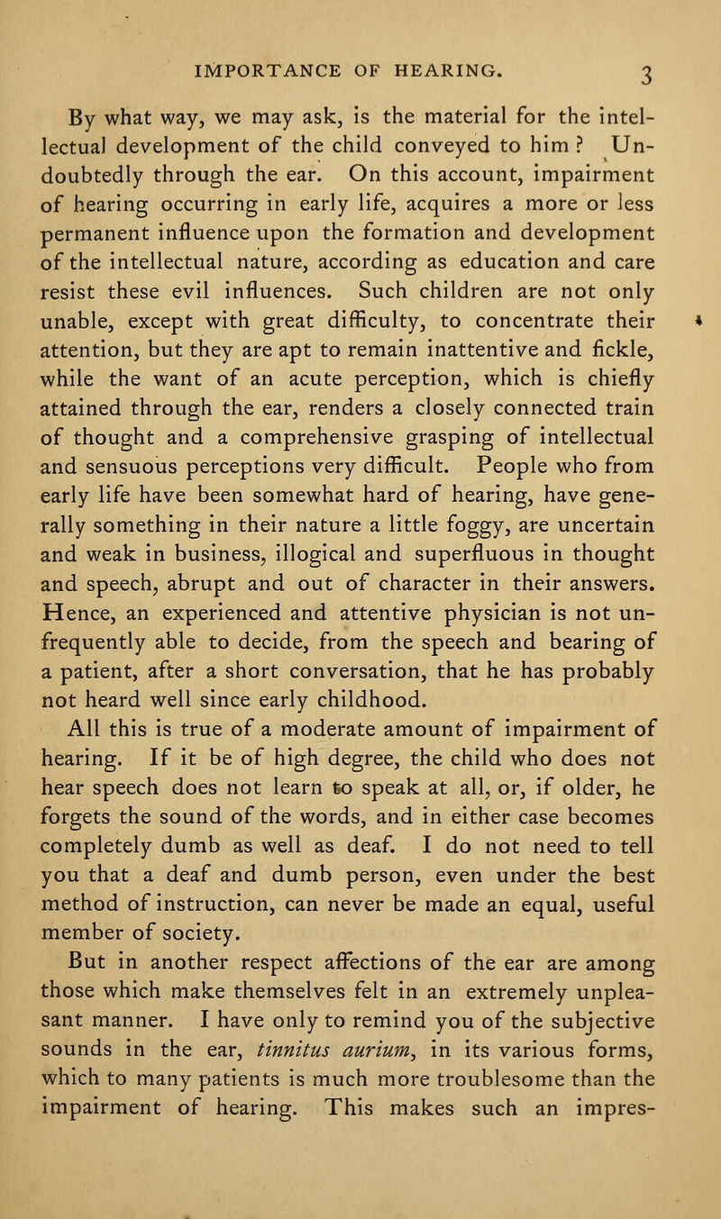 By what way, we may ask, is the material for the intel- lectual development of the child conveyed to him ? Un- doubtedly through the ear. On this account, impairment of hearing occurring in early life, acquires a more or less permanent influence upon the formation and development of the intellectual nature, according as education and care resist these evil influences. Such children are not only unable, except with great difficulty, to concentrate their attention, but they are apt to remain inattentive and fickle, while the want of an acute perception, which is chiefly attained through the ear, renders a closely connected train of thought and a comprehensive grasping of intellectual and sensuous perceptions very difficult. People who from early life have been somewhat hard of hearing, have gene- rally something in their nature a little foggy, are uncertain and weak in business, illogical and superfluous in thought and speech, abrupt and out of character in their answers. Hence, an experienced and attentive physician is not un- frequently able to decide, from the speech and bearing of a patient, after a short conversation, that he has probably not heard well since early childhood. All this is true of a moderate amount of impairment of hearing. If it be of high degree, the child who does not hear speech does not learn fco speak at all, or, if older, he forgets the sound of the words, and in either case becomes completely dumb as well as deaf. I do not need to tell you that a deaf and dumb person, even under the best method of instruction, can never be made an equal, useful member of society. But in another respect affections of the ear are among those which make themselves felt in an extremely unplea- sant manner. I have only to remind you of the subjective sounds in the ear, tinnitus aurium^ in its various forms, which to many patients is much more troublesome than the impairment of hearing. This makes such an impres-