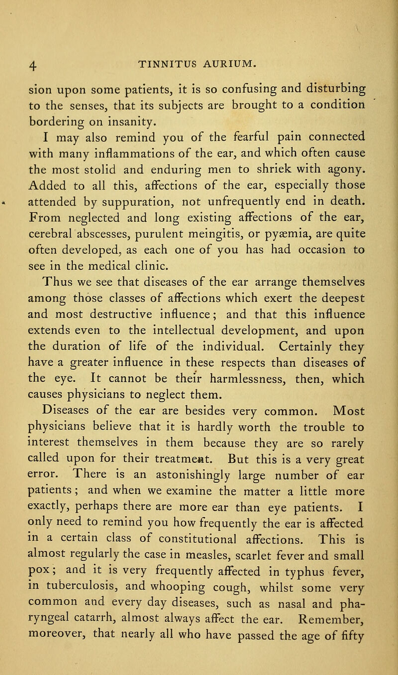 sion upon some patients, it is so confusing and disturbing to the senses, that its subjects are brought to a condition bordering on insanity. I may also remind you of the fearful pain connected with many inflammations of the ear, and which often cause the most stolid and enduring men to shriek with agony. Added to all this, affections of the ear, especially those attended by suppuration, not unfrequently end in death. From neglected and long existing affections of the ear, cerebral abscesses, purulent meingitis, or pyaemia, are quite often developed, as each one of you has had occasion to see in the medical clinic. Thus we see that diseases of the ear arrange themselves among those classes of affections which exert the deepest and most destructive influence; and that this influence extends even to the intellectual development, and upon the duration of life of the individual. Certainly they have a greater influence in these respects than diseases of the eye. It cannot be their harmlessness, then, which causes physicians to neglect them. Diseases of the ear are besides very common. Most physicians believe that it is hardly worth the trouble to interest themselves in them because they are so rarely called upon for their treatment. But this is a very great error. There is an astonishingly large number of ear patients; and when we examine the matter a little more exactly, perhaps there are more ear than eye patients. I only need to remind you how frequently the ear is affected in a certain class of constitutional affections. This is almost regularly the case in measles, scarlet fever and small pox; and it is very frequently affected in typhus fever, in tuberculosis, and whooping cough, whilst some very common and every day diseases, such as nasal and pha- ryngeal catarrh, almost always affect the ear. Remember, moreover, that nearly all who have passed the age of fifty