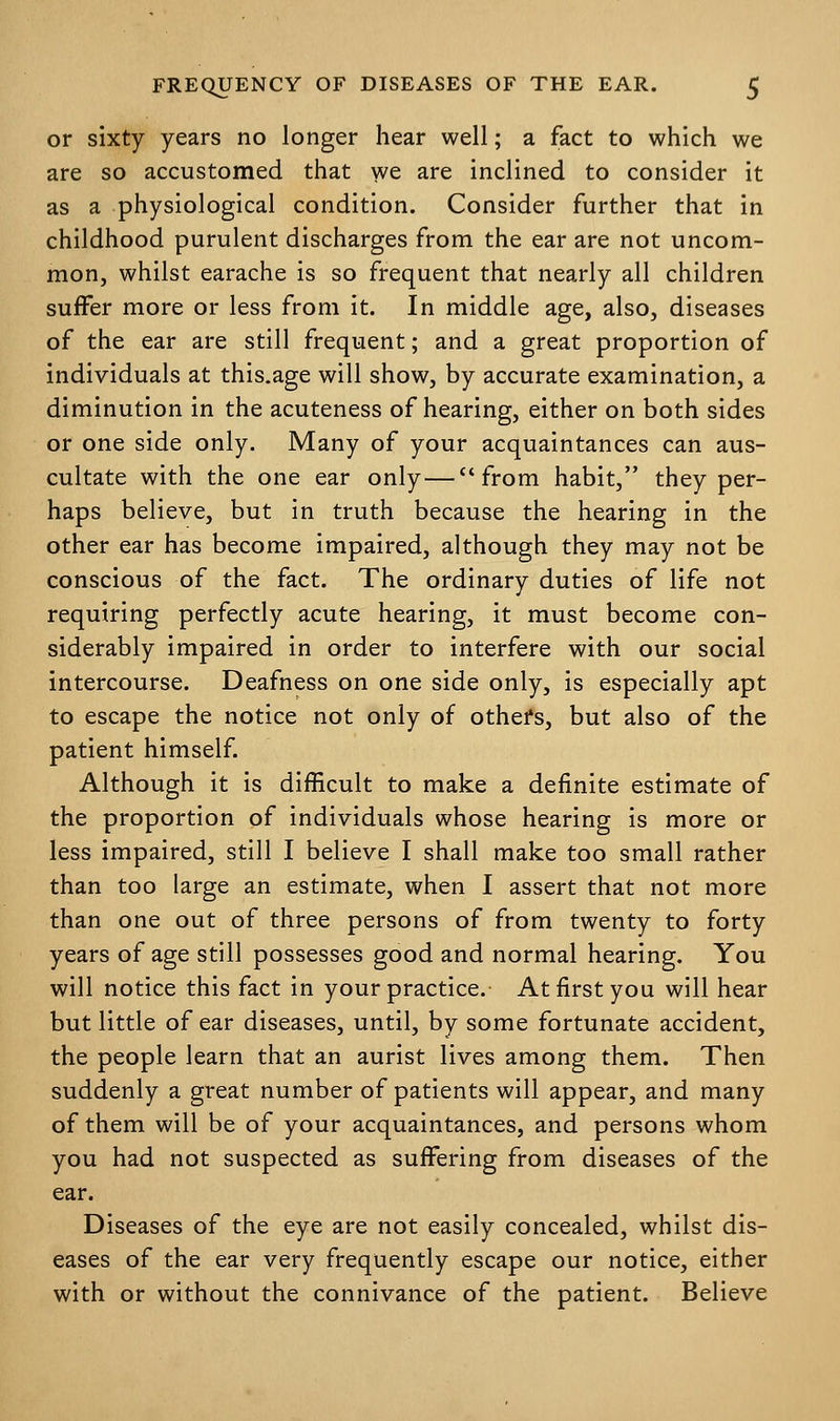 or sixty years no longer hear well; a fact to which we are so accustomed that we are inclined to consider it as a physiological condition. Consider further that in childhood purulent discharges from the ear are not uncom- mon, whilst earache is so frequent that nearly all children suffer more or less from it. In middle age, also, diseases of the ear are still frequent; and a great proportion of individuals at this.age will show, by accurate examination, a diminution in the acuteness of hearing, either on both sides or one side only. Many of your acquaintances can aus- cultate with the one ear only—from habit, they per- haps believe, but in truth because the hearing in the other ear has become impaired, although they may not be conscious of the fact. The ordinary duties of life not requiring perfectly acute hearing, it must become con- siderably impaired in order to interfere with our social intercourse. Deafness on one side only, is especially apt to escape the notice not only of others, but also of the patient himself. Although it is difficult to make a definite estimate of the proportion of individuals whose hearing is more or less impaired, still I believe I shall make too small rather than too large an estimate, when I assert that not more than one out of three persons of from twenty to forty years of age still possesses good and normal hearing. You will notice this fact in your practice. At first you will hear but little of ear diseases, until, by some fortunate accident, the people learn that an aurist lives among them. Then suddenly a great number of patients will appear, and many of them will be of your acquaintances, and persons whom you had not suspected as suffering from diseases of the ear. Diseases of the eye are not easily concealed, whilst dis- eases of the ear very frequently escape our notice, either with or without the connivance of the patient. Believe