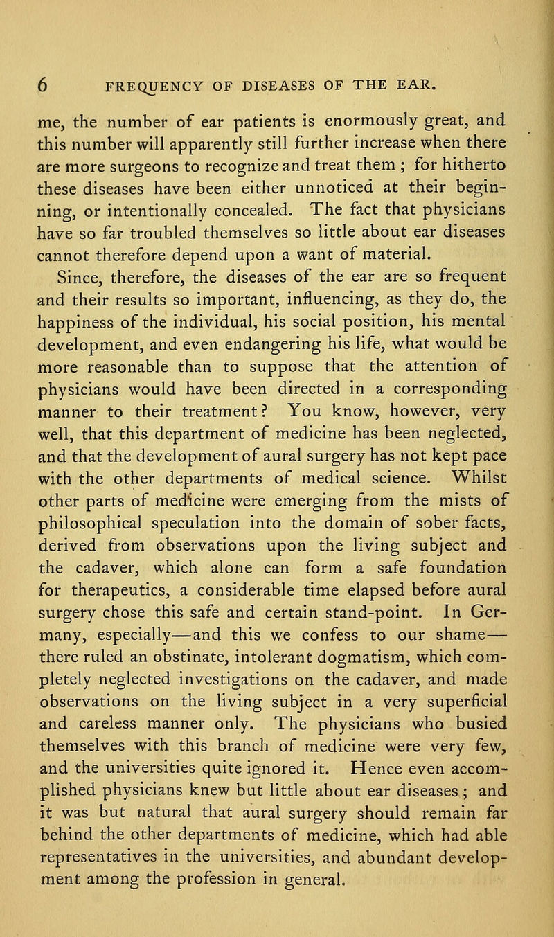 me, the number of ear patients is enormously great, and this number will apparently still further increase when there are more surgeons to recognize and treat them ; for hitherto these diseases have been either unnoticed at their begin- ning, or intentionally concealed. The fact that physicians have so far troubled themselves so little about ear diseases cannot therefore depend upon a want of material. Since, therefore, the diseases of the ear are so frequent and their results so important, influencing, as they do, the happiness of the individual, his social position, his mental development, and even endangering his life, what would be more reasonable than to suppose that the attention of physicians would have been directed in a corresponding manner to their treatment ? You know, however, very well, that this department of medicine has been neglected, and that the development of aural surgery has not kept pace with the other departments of medical science. Whilst other parts of medicine were emerging from the mists of philosophical speculation into the domain of sober facts, derived from observations upon the living subject and the cadaver, which alone can form a safe foundation for therapeutics, a considerable time elapsed before aural surgery chose this safe and certain stand-point. In Ger- many, especially—and this we confess to our shame— there ruled an obstinate, intolerant dogmatism, which com- pletely neglected investigations on the cadaver, and made observations on the living subject in a very superficial and careless manner only. The physicians who busied themselves with this branch of medicine were very few, and the universities quite ignored it. Hence even accom- plished physicians knew but little about ear diseases; and it was but natural that aural surgery should remain far behind the other departments of medicine, which had able representatives in the universities, and abundant develop- ment among the profession in general.