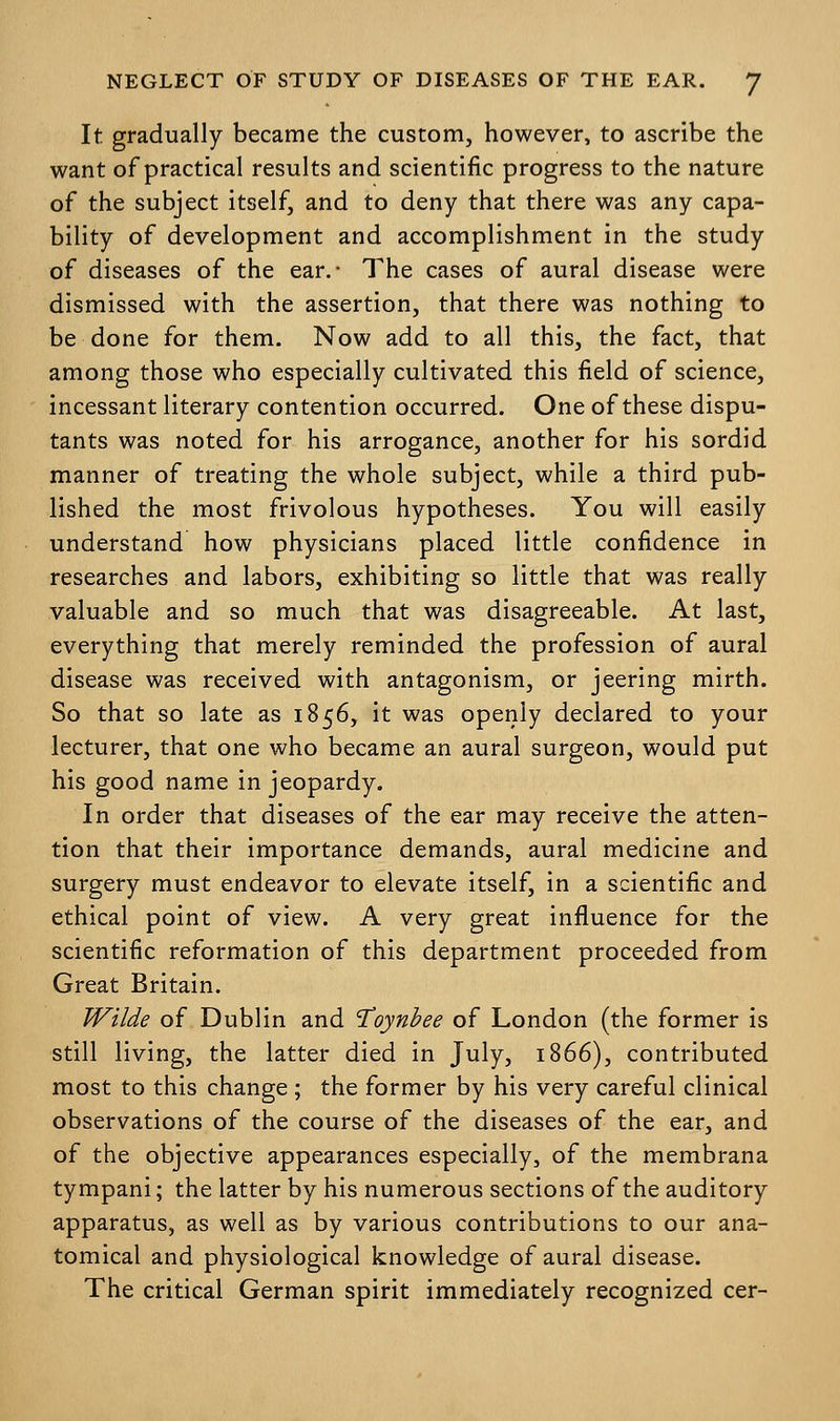 NEGLECT OF STUDY OF DISEASES OF THE EAR. J It gradually became the custom, however, to ascribe the want of practical results and scientific progress to the nature of the subject itself, and to deny that there was any capa- bility of development and accomplishment in the study of diseases of the ear.- The cases of aural disease were dismissed with the assertion, that there was nothing to be done for them. Now add to all this, the fact, that among those who especially cultivated this field of science, incessant literary contention occurred. One of these dispu- tants was noted for his arrogance, another for his sordid manner of treating the whole subject, while a third pub- lished the most frivolous hypotheses. You will easily understand how physicians placed little confidence in researches and labors, exhibiting so little that was really valuable and so much that was disagreeable. At last, everything that merely reminded the profession of aural disease was received with antagonism, or jeering mirth. So that so late as 1856, it was openly declared to your lecturer, that one who became an aural surgeon, would put his good name in jeopardy. In order that diseases of the ear may receive the atten- tion that their importance demands, aural medicine and surgery must endeavor to elevate itself, in a scientific and ethical point of view. A very great influence for the scientific reformation of this department proceeded from Great Britain. Wilde of Dublin and Toynbee of London (the former is still living, the latter died in July, 1866), contributed most to this change ; the former by his very careful clinical observations of the course of the diseases of the ear, and of the objective appearances especially, of the membrana tympani; the latter by his numerous sections of the auditory apparatus, as well as by various contributions to our ana- tomical and physiological knowledge of aural disease. The critical German spirit immediately recognized cer-