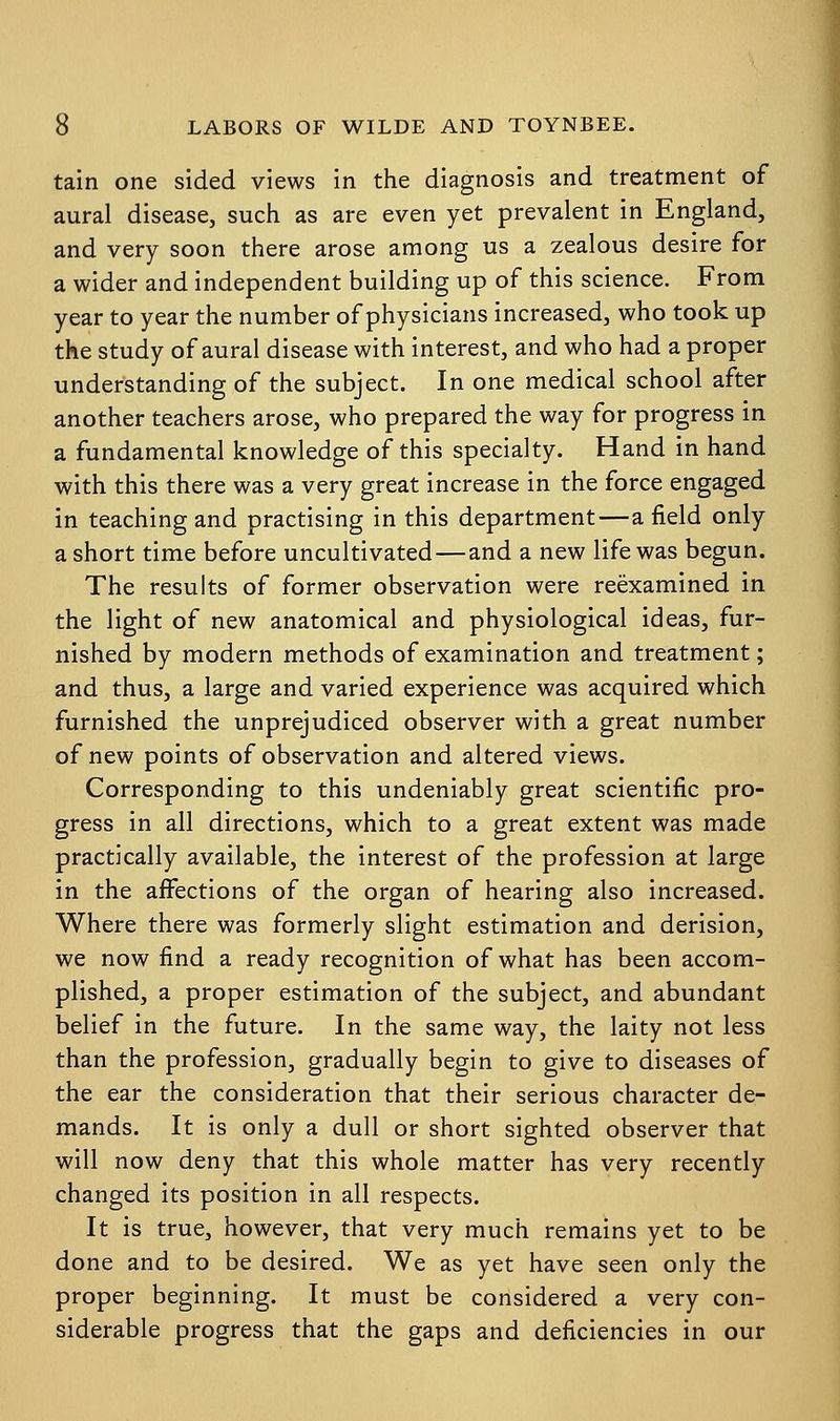 tain one sided views in the diagnosis and treatment of aural disease, such as are even yet prevalent in England, and very soon there arose among us a zealous desire for a wider and independent building up of this science. From year to year the number of physicians increased, who took up the study of aural disease with interest, and who had a proper understanding of the subject. In one medical school after another teachers arose, who prepared the way for progress in a fundamental knowledge of this specialty. Hand in hand with this there was a very great increase in the force engaged in teaching and practising in this department—a field only a short time before uncultivated—and a new life was begun. The results of former observation were reexamined in the light of new anatomical and physiological ideas, fur- nished by modern methods of examination and treatment; and thus, a large and varied experience was acquired which furnished the unprejudiced observer with a great number of new points of observation and altered views. Corresponding to this undeniably great scientific pro- gress in all directions, which to a great extent was made practically available, the interest of the profession at large in the affections of the organ of hearing also increased. Where there was formerly slight estimation and derision, we now find a ready recognition of what has been accom- plished, a proper estimation of the subject, and abundant belief in the future. In the same way, the laity not less than the profession, gradually begin to give to diseases of the ear the consideration that their serious character de- mands. It is only a dull or short sighted observer that will now deny that this whole matter has very recently changed its position in all respects. It is true, however, that very much remains yet to be done and to be desired. We as yet have seen only the proper beginning. It must be considered a very con- siderable progress that the gaps and deficiencies in our