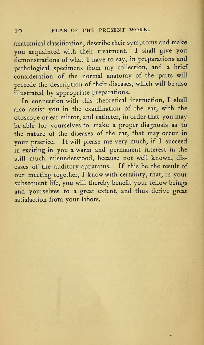 anatomical classification, describe their symptoms and make you acquainted with their treatment. I shall give you demonstrations of what I have to say, in preparations and pathological specimens from my collection, and a brief consideration of the normal anatomy of the parts will precede the description of their diseases, which will be also illustrated by appropriate preparations. In connection with this theoretical instruction, I shall also assist you in the examination of the ear, with the otoscope or ear mirror, and catheter, in order that you may be able for yourselves to make a proper diagnosis as to the nature of the diseases of the ear, that may occur in your practice. It will please me very much, if I succeed in exciting in you a warm and permanent interest in the still much misunderstood, because not well known, dis- eases of the auditory apparatus. If this be the result of our meeting together, I know with certainty, that, in your subsequent life, you will thereby benefit your fellow beings and yourselves to a great extent, and thus derive great satisfaction fro*m your labors.