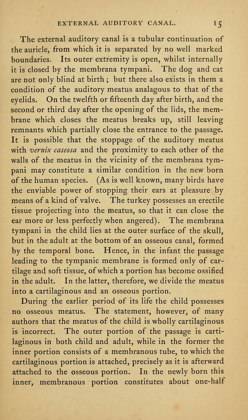 The external auditory canal is a tubular continuation of the auricle, from which it is separated by no well marked boundaries. Its outer extremity is open, whilst internally it is closed by the membrana tympani. The dog and cat are not only blind at birth; but there also exists in them a condition of the auditory meatus analagous to that of the eyelids. On the twelfth or fifteenth day after birth, and the second or third day after the opening of the lids, the mem- brane which closes the meatus breaks up, still leaving remnants which partially close the entrance to the passage. It is possible that the stoppage of the auditory meatus with vernix caseosa and the proximity to each other of the walls of the meatus in the vicinity of the membrana tym- pani may constitute a similar condition in the new born of the human species. (As is well known, many birds have the enviable power of stopping their ears at pleasure by means of a kind of valve. The turkey possesses an erectile tissue projecting into the meatus, so that it can close the ear more or less perfectly when angered). The membrana tympani in the child lies at the outer surface of the skull, but in the adult at the bottom of an osseous canal, formed by the temporal bone. Hence, in the infant the passage leading to the tympanic membrane is formed only of car- tilage and soft tissue, of which a portion has become ossified in the adult. In the latter, therefore, we divide the meatus into a cartilaginous and an osseous portion. During the earlier period of its life the child possesses no osseous meatus. The statement, however, of many authors that the meatus of the child is wholly cartilaginous is incorrect. The outer portion of the passage is carti- laginous in both child and adult, while in the former the inner portion consists of a membranous tube, to which the cartilaginous portion is attached, precisely as it is afterward attached to the osseous portion. In the newly born this inner, membranous portion constitutes about one-half