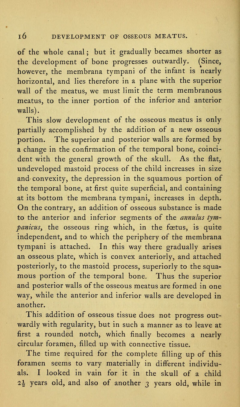 of the whole canal; but it gradually becames shorter as the development of bone progresses outwardly. ^Since, however, the membrana tympani of the infant is nearly horizontal, and lies therefore in a plane with the superior wall of the meatus, we must limit the term membranous meatus, to the inner portion of the inferior and anterior walls). This slow development of the osseous meatus is only partially accomplished by the addition of a new osseous portion. The superior and posterior walls are formed by a change in the confirmation of the temporal bone, coinci- dent with the general growth of the skull. As the flat, undeveloped mastoid process of the child increases in size and convexity, the depression in the squamous portion of the temporal bone, at first quite superficial, and containing at its bottom the membrana tympani, increases in depth. On the contrary, an addition of osseous substance is made to the anterior and inferior segments of the annulus tym- panicus, the osseous ring which, in the foetus, is quite independent, and to which the periphery of the membrana tympani is attached. In this way there gradually arises an osseous plate, which is convex anteriorly, and attached posteriorly, to the mastoid process, superiorly to the squa- mous portion of the temporal bone. Thus the superior and posterior walls of the osseous meatus are formed in one way, while the anterior and inferior walls are developed in another. This addition of osseous tissue does not progress out- wardly with regularity, but in such a manner as to leave at first a rounded notch, which finally becomes a nearly circular foramen, filled up with connective tissue. The time required for the complete filling up of this foramen seems to vary materially in different individu- als. I looked in vain for it in the skull of a child i\ years old, and also of another 3 years old, while in