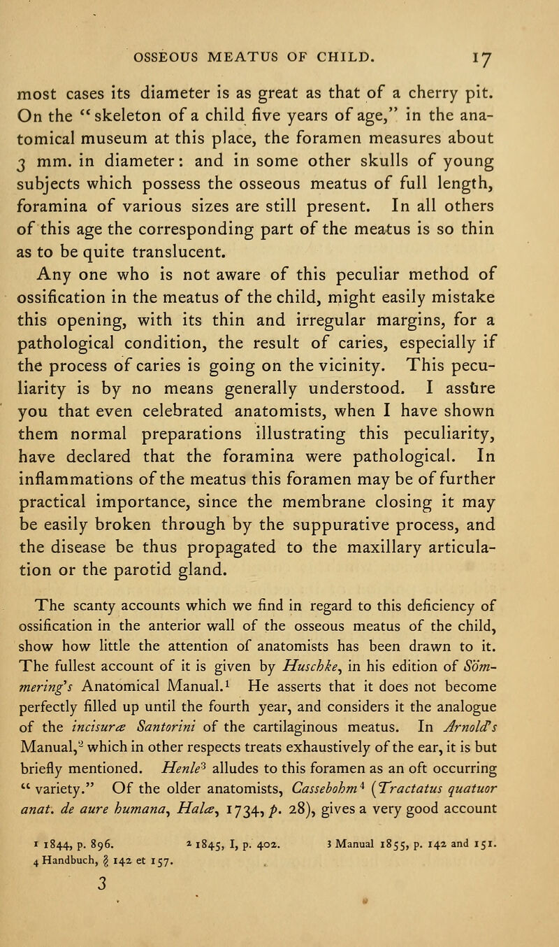 most cases its diameter is as great as that of a cherry pit. On the skeleton of a child five years of age, in the ana- tomical museum at this place, the foramen measures about 3 mm. in diameter: and in some other skulls of young subjects which possess the osseous meatus of full length, foramina of various sizes are still present. In all others of this age the corresponding part of the meatus is so thin as to be quite translucent. Any one who is not aware of this peculiar method of ossification in the meatus of the child, might easily mistake this opening, with its thin and irregular margins, for a pathological condition, the result of caries, especially if the process of caries is going on the vicinity. This pecu- liarity is by no means generally understood. I assure you that even celebrated anatomists, when I have shown them normal preparations illustrating this peculiarity, have declared that the foramina were pathological. In inflammations of the meatus this foramen may be of further practical importance, since the membrane closing it may be easily broken through by the suppurative process, and the disease be thus propagated to the maxillary articula- tion or the parotid gland. The scanty accounts which we find in regard to this deficiency of ossification in the anterior wall of the osseous meatus of the child, show how little the attention of anatomists has been drawn to it. The fullest account of it is given by Huschke, in his edition of Sbm- mering's Anatomical Manual.1 He asserts that it does not become perfectly filled up until the fourth year, and considers it the analogue of the incisure Santorini of the cartilaginous meatus. In Arnold's Manual,- which in other respects treats exhaustively of the ear, it is but briefly mentioned. Henle* alludes to this foramen as an oft occurring  variety. Of the older anatomists, Cassebohm4 [Tractatus quatuor anat. de aure humana, Hala, I7345 />• 28), gives a very good account 1 1844, p. 896. 1 1845, I, p. 402. 1 Manual 1855, p. 142 and 151. 4 Handbuch, § 142 et 157.