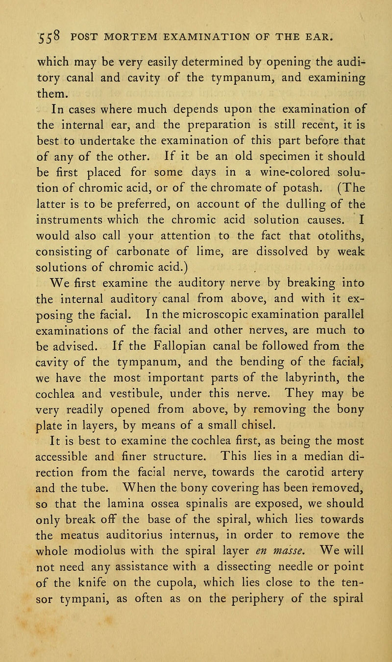 which may be very easily determined by opening the audi- tory canal and cavity of the tympanum, and examining them. In cases where much depends upon the examination of the internal ear, and the preparation is still recent, it is best to undertake the examination of this part before that of any of the other. If it be an old specimen it should be first placed for some days in a wine-colored solu- tion of chromic acid, or of the chromate of potash. (The latter is to be preferred, on account of the dulling of the instruments which the chromic acid solution causes. I would also call your attention to the fact that otoliths, consisting of carbonate of lime, are dissolved by weak solutions of chromic acid.) We first examine the auditory nerve by breaking into the internal auditory canal from above, and with it ex- posing the facial. In the microscopic examination parallel examinations of the facial and other nerves, are much to be advised. If the Fallopian canal be followed from the cavity of the tympanum, and the bending of the facial, we have the most important parts of the labyrinth, the cochlea and vestibule, under this nerve. They may be very readily opened from above, by removing the bony plate in layers, by means of a small chisel. It is best to examine the cochlea first, as being the most accessible and finer structure. This lies in a median di- rection from the facial nerve, towards the carotid artery and the tube. When the bony covering has been removed, so that the lamina ossea spinalis are exposed, we should only break off the base of the spiral, which lies towards the meatus auditorius internus, in order to remove the whole modiolus with the spiral layer en masse. We will not need any assistance with a dissecting needle or point of the knife on the cupola, which lies close to the ten- sor tympani, as often as on the periphery of the spiral