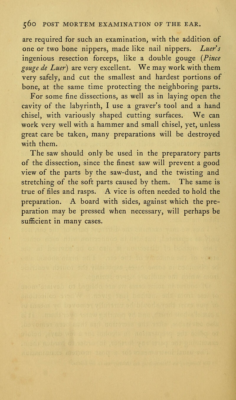 are required for such an examination, with the addition of one or two bone nippers, made like nail nippers. Luers ingenious resection forceps, like a double gouge (Pince gouge de Luer) are very excellent. We may work with them very safely, and cut the smallest and hardest portions of bone, at the same time protecting the neighboring parts. For some fine dissections, as well as in laying open the cavity of the labyrinth, I use a graver's tool and a hand chisel, with variously shaped cutting surfaces. We can work very well with a hammer and small chisel, yet, unless great care be taken, many preparations will be destroyed with them. The saw should only be used in the preparatory parts of the dissection, since the finest saw will prevent a good view of the parts by the saw-dust, and the twisting and stretching of the soft parts caused by them. The same is true of files and rasps. A vice is often needed to hold the preparation. A board with sides, against which the pre- paration may be pressed when necessary, will perhaps be sufficient in many cases.