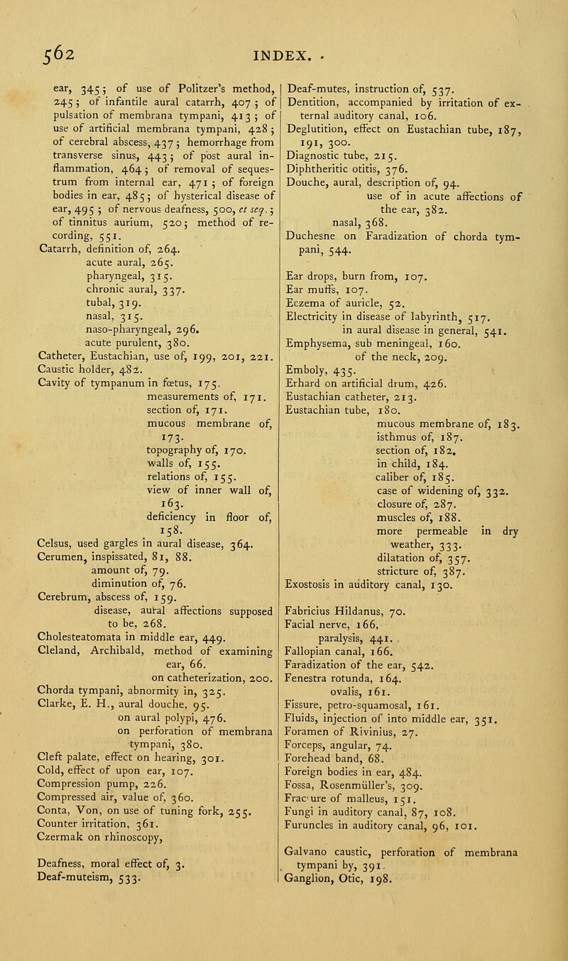 ear, 345; of use of Politzer's method, 245 ; of infantile aural catarrh, 407 ; of pulsation of membrana tympani, 4135 of use of artificial membrana tympani, 428 ; of cerebral abscess, 437 ; hemorrhage from transverse sinus, 443; of post aural in- flammation, 464 ; of removal of seques- trum from internal ear, 471 ; of foreign bodies in ear, 485; of hysterical disease of ear, 495 ; of nervous deafness, 500, et seq.; of tinnitus aurium, 520; method of re- cording, 551. Catarrh, definition of, 264. acute aural, 265. pharyngeal, 315. chronic aural, 337. tubal, 319. nasal, 315. naso-pharyngeal, 296. acute purulent, 380. Catheter, Eustachian, use of, 199, 201, 221. Caustic holder, 482. Cavity of tympanum in fetus, 175. measurements of, 171. section of, 171. mucous membrane of, 173. topography of, 170. walls of, 155. relations of, 155. view of inner wall of, 163. deficiency in floor of, 158. Celsus, used gargles in aural disease, 364. Cerumen, inspissated, 81, 88. amount of, 79. diminution of, 76. Cerebrum, abscess of, 159. disease, aut-al affections supposed to be, 268. Cholesteatomata in middle ear, 449. Cleland, Archibald, method of examining ear, 66. on catheterization, 200. Chorda tympani, abnormity in, 325. Clarke, E. H., aural douche, 95. on aural polypi, 476. on perforation of membrana tympani, 380. Cleft palate, effect on hearing, 301. Cold, effect of upon ear, 107. Compression pump, 226. Compressed air, value of, 360. Conta, Von, on use of tuning fork, 255. Counter irritation, 361. Czermak on rhinoscopy, Deafness, moral effect of, 3. Deaf-muteism, 533. Deaf-mutes, instruction of, 537. Dentition, accompanied by irritation of ex- ternal auditory canal, 106. Deglutition, effect on Eustachian tube, 187, 191, 300. Diagnostic tube, 215. Diphtheritic otitis, 376. Douche, aural, description of, 94. use of in acute affections of the ear, 382. nasal, 368. Duchesne on Faradization of chorda tym- pani, 544. Ear drops, burn from, 107. Ear muffs, 107. Eczema of auricle, 52. Electricity in disease of labyrinth, 517. in aural disease in general, 541. Emphysema, sub meningeal, 160. of the neck, 209. Emboly, 435. Erhard on artificial drum, 426. Eustachian catheter, 213. Eustachian tube, 180. mucous membrane of, 183. isthmus of, 187. section of, 182. in child, 184. caliber of, 185. case of widening of, 332. closure of, 287. muscles of, 188. more permeable in dry weather, 333. dilatation of, 357. stricture of, 387. Exostosis in auditory canal, 130. Fabricius Hildanus, 70. Facial nerve, 166, paralysis, 441. Fallopian canal, 166. Faradization of the ear, 542. Fenestra rotunda, 164. ovalis, 161. Fissure, petro-squamosal, 161. Fluids, injection of into middle ear, 351. Foramen of Rivinius, 27. Forceps, angular, 74. Forehead band, 68. Foreign bodies in ear, 484. Fossa, Rosenmiiller's, 309. Frae ure of malleus, 151. Fungi in auditory canal, 87, 108. Furuncles in auditory canal, 96, 101. Galvano caustic, perforation of membrana tympani by, 391. Ganglion, Otic, 198.