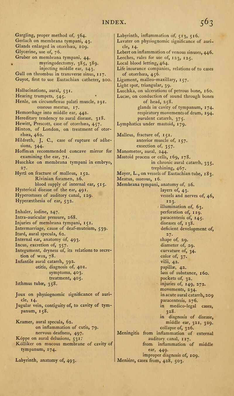 Gargling, proper method of, 364. Gerlach on membrana tympani, 43. Glands enlarged in otorrhoea, 109. Glycerine, use of, 76. Gruber on membrana tympani, 44. myringodectomy, 385, 389. injecting middle ear, 243. Gull on thrombus in transverse sinus, 117. Guyot, first to use Eustachian catheter, 200. Hallucinations, aural, 531. Hearing trumpets, 545. • Henle, on circumflexus palati muscle, 191. osseous meatus, 17. Hemorrhage into middle ear, 442. Hereditary tendency to aural disease, 318. Hewitt, Prescott, case of otorrhoea, 457. Hinton, of London, on treatment of otor- rhcea, 462. Hildreth, J. C, case of rupture of adhe- sions, 344. Hoffman recommended concave mirror for examining the ear, 71. Huschke on membrana tympani in embryo, 27. Hyrtl on fracture of malleus, 152. Rivinian foramen, 26. blood supply of internal ear, 515. Hysterical disease of the ear, 491. Hyperostoses of auditory canal, 129. Hyperaesthesia of ear, 532. Inhaler, iodine, 247. Intra-auricular pressure, 268. Injuries of membrana tympani, 151. Intermarriage, cause of deaf-muteism, 539. Itard, aural specula, 62. Internal ear, anatomy of, 493. Incus, excretion of, 357. Integument, dryness of, its relations to secre- tion of wax, 78. Infantile aural catarrh, 392. otitis, diagnosis of, 401. symptoms, 403. treatment, 405. Isthmus tubae, 358. Joux on physiognomic significance of auri- cle, 14. Jugular vein, contiguity of, to cavity of tym- panum, 158. Kramer, aural specula, 62. on inflammation of cutis, 79. nervous deafness, 497. Koppe on aural delusions, 531.- Kolliker on mucous membrane of cavity of tympanum, 174. Labyrinth, anatomy of, 493. Labyrinth, inflammation of, 513, 516. Lavater on physiognomic significance of auri- cle, 14. Lebert on inflammation of venous sinuses, 446. Leeches, rules for use of, 123, 125. Local blood letting, 464. Life insurance companies, relations of to cases of otorrhoea, 456. Ligament, malleo-maxillary, 157. Light spot, triangular, 39. Luschka, on ulcerations of petrous bone, 160. Lucae, on conduction of sound through bones of head, 258. glands in cavity of tympanum, 174. respiratory movements of drum, 194. purulent catarrh, 375. Lymphatics under mastoid, 179. Malleus, fracture of, 151. anterior muscle of, 157. exsection of, 357. Manometer, aural, 244. Mastoid process or cells, 169, 178. in chronic aural catarrh, 335. trephining, 467. Mayer, L., on vessels of Eustachian tube, 183. Meatus, osseous, 16. Membrana tympani, anatomy of, 26. layers of, 43. vessels and nerves of, 46, illumination of, 63. perforation of, 119. paracentesis of, 145. diseases of, 138. deficient development of, 27. shape of, 29. diameter of, 29. curvature of, 34. color of, 37. vilii, 42. papillae, 42. loss of substance, 160. pockets of, 32. injuries of, 149, 272. movements, 234. in acute aural catarrh, 209 paracentesis, 276. in medico-legal cases, 328. in diagnosis of disease, middle ear, 321, 329. collapse of, 326. Meningitis from inflammation of external auditory canal, 117. from inflammation of middle ear, 449. improper diagnosis of, 109. Meniere, cases from, 428, 503.