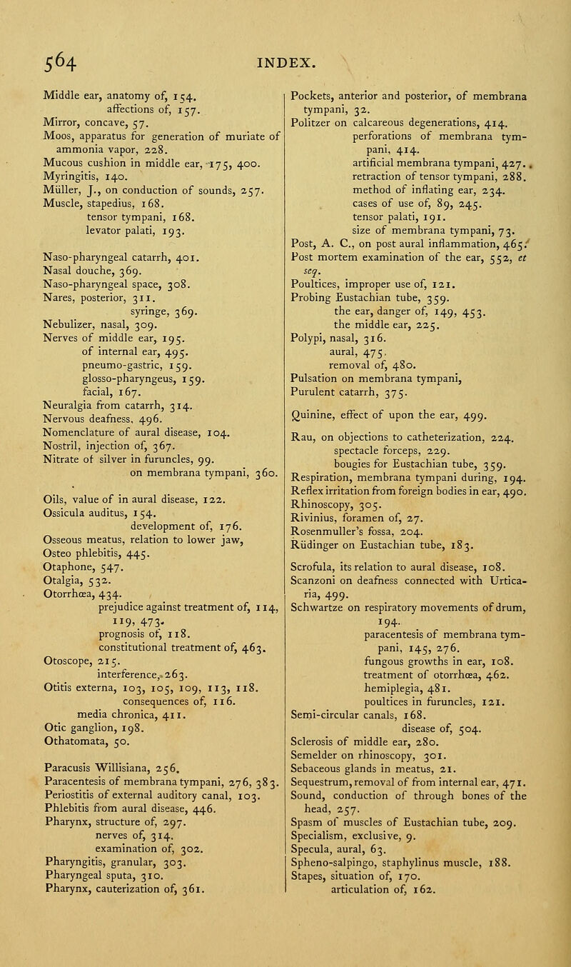 Middle ear, anatomy of, I 54. affections of, 157. Mirror, concave, 57. Moos, apparatus for generation of muriate of ammonia vapor, 228. Mucous cushion in middle ear,-175, 400. Myringitis, 140. Miiller, J., on conduction of sounds, 257. Muscle, stapedius, 168. tensor tympani, 168. levator palati, 193. Naso-pharyngeal catarrh, 401. Nasal douche, 369. Naso-pharyngeal space, 308. Nares, posterior, 311. syringe, 369. Nebulizer, nasal, 309. Nerves of middle ear, 195. of internal ear, 495. pneumo-gastric, 159. glosso-pharyngeus, 159. facial, 167. Neuralgia from catarrh, 314. Nervous deafness, 496. Nomenclature of aural disease, 104. Nostril, injection of, 367. Nitrate of silver in furuncles, 99. on membrana tympani, 360. Oils, value of in aural disease, 122. Ossicula auditus, 154. development of, 176. Osseous meatus, relation to lower jaw, Osteo phlebitis, 445. Otaphone, 547. Otalgia, 532. Otorrhoea, 434. prejudice against treatment of, 114, 119, 473- prognosis of, 118. constitutional treatment of, 463. Otoscope, 215. interference, 263. Otitis externa, 103, 105, 109, 113, 118. consequences of, 116. media chronica, 411. Otic ganglion, 198. Othatomata, 50. Paracusis Willisiana, 256. Paracentesis of membrana tympani, 276, 383. Periostitis of external auditory canal, 103. Phlebitis from aural disease, 446. Pharynx, structure of, 297. nerves of, 314. examination of, 302. Pharyngitis, granular, 303. Pharyngeal sputa, 310. Pharynx, cauterization of, 361. Pockets, anterior and posterior, of membrana tympani, 32. Politzer on calcareous degenerations, 414. perforations of membrana tym- pani, 414. artificial membrana tympani, 427.. retraction of tensor tympani, 288. method of inflating ear, 234. cases of use of, 89, 245. tensor palati, 191. size of membrana tympani, 73. Post, A. C, on post aural inflammation, 4.65? Post mortem examination of the ear, 552, et seq. Poultices, improper use of, 121. Probing Eustachian tube, 359. the ear, danger of, 149, 453. the middle ear, 225. Polypi, nasal, 316. aural, 475, removal of, 480. Pulsation on membrana tympani, Purulent catarrh, 375. Quinine, effect of upon the ear, 499. Rau, on objections to catheterization, 224. spectacle forceps, 229. bougies for Eustachian tube, 359. Respiration, membrana tympani during, 194. Reflex irritation from foreign bodies in ear, 490. Rhinoscopy, 305. Rivinius, foramen of, 27. Rosenmuller's fossa, 204. Rudinger on Eustachian tube, 183. Scrofula, its relation to aural disease, 108. Scanzoni on deafness connected with Urtica- ria, 499. Schwartze on respiratory movements of drum, 194. paracentesis of membrana tym- pani, 145, 276. fungous growths in ear, 108. treatment of otorrhoea, 462. hemiplegia, 481. poultices in furuncles, 121. Semi-circular canals, 168. disease of, 504. Sclerosis of middle ear, 280. Semelder on rhinoscopy, 301. Sebaceous glands in meatus, 21. Sequestrum, removal of from internal ear, 471. Sound, conduction of through bones of the head, 257. Spasm of muscles of Eustachian tube, 209. Specialism, exclusive, 9. Specula, aural, 63. Spheno-salpingo, staphylinus muscle, 188. Stapes, situation of, 170. articulation of, 162.