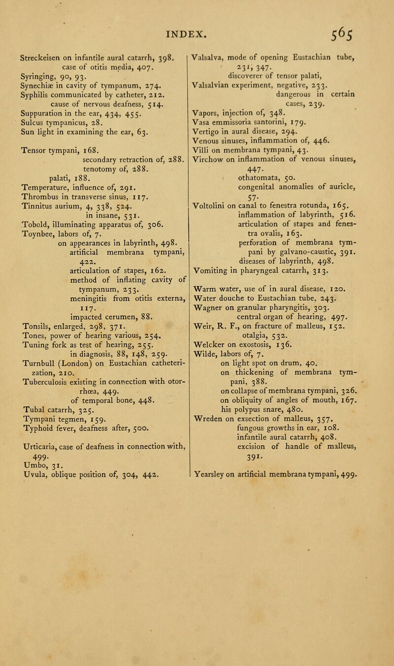 Streckeisen on infantile aural catarrh, 398. case of otitis media, 407. Syringing, 90, 93. Synechiae in cavity of tympanum, 274. Syphilis communicated by catheter, 212. cause of nervous deafness, 514. Suppuration in the ear, 434, 455. Sulcus tympanicus, 28. Sun light in examining the ear, 63. Tensor tympani, 168. secondary retraction of, 288. tenotomy of, 288. palati, 188. Temperature, influence of, 291. Thrombus in transverse sinus, 117. Tinnitus aurium, 4, 338, 524. in insane, 531. Tobold, illuminating apparatus of, 306. Toynbee, labors of, 7. on appearances in labyrinth, 498. artificial membrana tympani, 422. articulation of stapes, 162. method of inflating cavity of tympanum, 233. meningitis from otitis externa, 117. impacted cerumen, 88. Tonsils, enlarged, 298, 371. Tones, power of hearing various, 254. Tuning fork as test of hearing, 255. in diagnosis, 88, 148, 259. Turnbull (London) on Eustachian catheteri- zation, 210. Tuberculosis existing in connection with otor- rhea, 449. of temporal bone, 448. Tubal catarrh, 325. Tympani tegmen, 159. Typhoid fever, deafness after, 500. Urticaria, case of deafness in connection with, 499- Umbo, 31. Uvula, oblique position of, 304, 442. Valsalva, mode of opening Eustachian tube, .23'. 347- discoverer of tensor palati, Valsalvian experiment, negative, 233. dangerous in certain cases, 239. Vapors, injection of, 348. Vasa emmissoria santorini, 179. Vertigo in aural disease, 294. Venous sinuses, inflammation of, 446. Villi on membrana tympani, 43. Virchow on inflammation of venous sinuses, 447- othatomata, 50. congenital anomalies of auricle, 57- Voltolini on canal to fenestra rotunda, 165. inflammation of labyrinth, 516. articulation of stapes and fenes- tra ovalis, 163. perforation of membrana tym- pani by galvano-caustic, 391. diseases of labyrinth, 498. Vomiting in pharyngeal catarrh, 313. Warm water, use of in aural disease, 120. Water douche to Eustachian tube, 243. Wagner on granular pharyngitis, 303. central organ of hearing, 497. Weir, R. F., on fracture of malleus, 152. otalgia, 532. Welcker on exostosis, 136. Wilde, labors of, 7. on light spot on drum, 40. on thickening of membrana tym- pani, 388. on collapse of membrana tympani, 326. on obliquity of angles of mouth, 167. his polypus snare, 480. Wreden on exsection of malleus, 357. fungous growths in ear, 108. infantile aural catarrh, 408. excision of handle of malleus, 391. Yearsleyon artificial membrana tympani, 499.