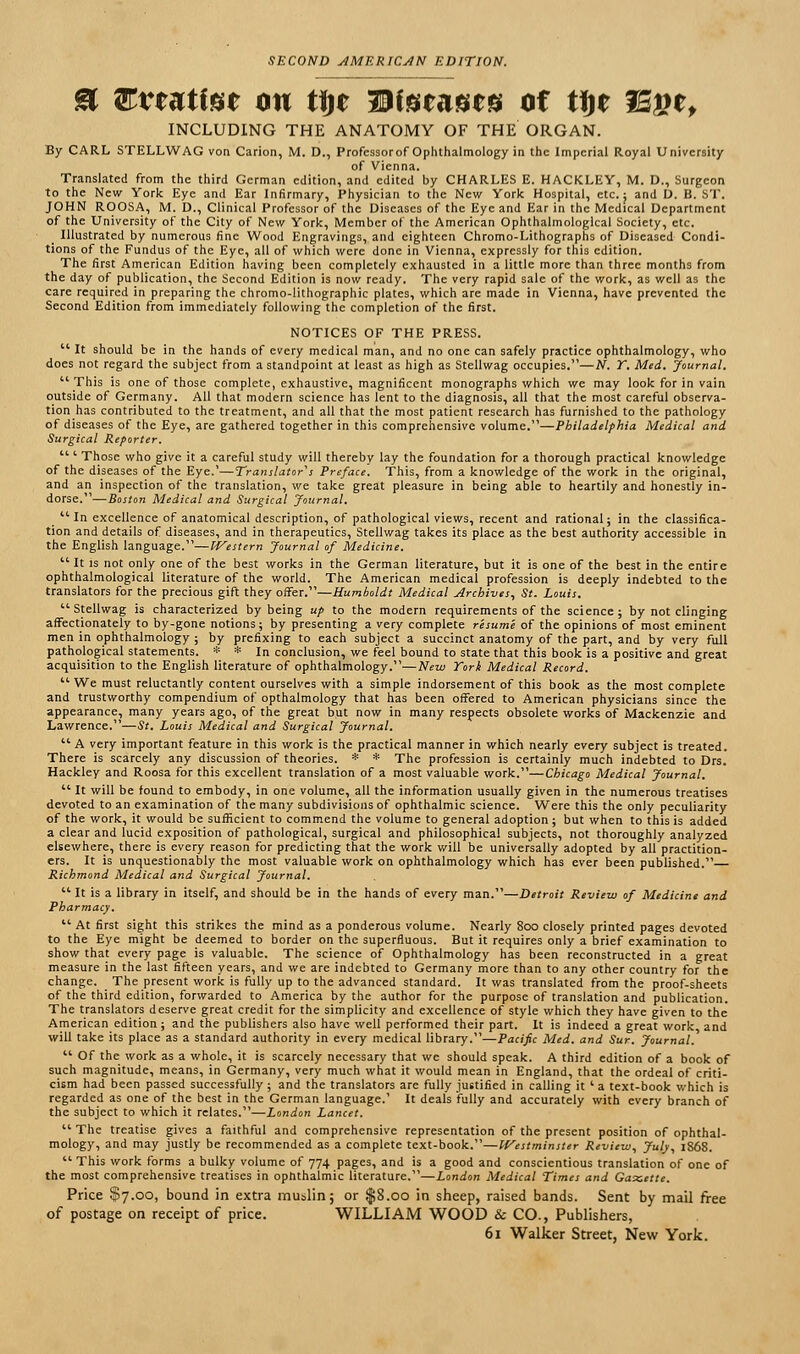 SECOND AMERICAN EDITION. & Evtutim on tijt Diseases of tije I5£et INCLUDING THE ANATOMY OF THE ORGAN. By CARL STELLWAG von Carion, M. D., Professor of Ophthalmology in the Imperial Royal University of Vienna. Translated from the third German edition, and edited by CHARLES E. HACKLEY, M. D., Surgeon to the New York Eye and Ear Infirmary, Physician to the New York Hospital, etc.; and D. B. ST. JOHN ROOSA, M. D., Clinical Professor of the Diseases of the Eye and Ear in the Medical Department of the University of the City of New York, Member of the American Ophthalmological Society, etc. Illustrated by numerous fine Wood Engravings, and eighteen Chromo-Lithographs of Diseased Condi- tions of the Fundus of the Eye, all of which were done in Vienna, expressly for this edition. The first American Edition having been completely exhausted in a little more than three months from the day of publication, the Second Edition is now ready. The very rapid sale of the work, as well as the care required in preparing the chromo-lithographic plates, which are made in Vienna, have prevented the Second Edition from immediately following the completion of the first. NOTICES OF THE PRESS.  It should be in the hands of every medical man, and no one can safely practice ophthalmology, who does not regard the subject from a standpoint at least as high as Stellwag occupies.—N. T. Med. Journal. This is one of those complete, exhaustive, magnificent monographs which we may look for in vain outside of Germany. All that modern science has lent to the diagnosis, all that the most careful observa- tion has contributed to the treatment, and all that the most patient research has furnished to the pathology of diseases of the Eye, are gathered together in this comprehensive volume.—Philadelphia Medical and Surgical Reporter.  ' Those who give it a careful study will thereby lay the foundation for a thorough practical knowledge of the diseases of the Eye.'—Translators Preface. This, from a knowledge of the work in the original, and an inspection of the translation, we take great pleasure in being able to heartily and honestly in- dorse.—Boston Medical and Surgical Journal. _ In excellence of anatomical description, of pathological views, recent and rational; in the classifica- tion and details of diseases, and in therapeutics, Stellwag takes its place as the best authority accessible in the English language.—Western Journal of Medicine.  It is not only one of the best works in the German literature, but it is one of the best in the entire ophthalmological literature of the world. The American medical profession is deeply indebted to the translators for the precious gift they offer.—Humboldt Medical Archives, St. Louis. Stellwag is characterized by being up to the modern requirements of the science; by not clinging affectionately to by-gone notions; by presenting a very complete resume of the opinions of most eminent men in ophthalmology ; by prefixing to each subject a succinct anatomy of the part, and by very full pathological statements. * * In conclusion, we feel bound to state that this book is a positive and great acquisition to the English literature of ophthalmology.—New Tori Medical Record.  We must reluctantly content ourselves with a simple indorsement of this book as the most complete and trustworthy compendium of opthalmology that has been offered to American physicians since the appearance, many years ago, of the great but now in many respects obsolete works of Mackenzie and Lawrence.—St. Louis Medical and Surgical Journal.  A very important feature in this work is the practical manner in which nearly every subject is treated. There is scarcely any discussion of theories. * * The profession is certainly much indebted to Drs. Hackley and Roosa for this excellent translation of a most valuable work.—Chicago Medical Journal.  It will be found to embody, in one volume, all the information usually given in the numerous treatises devoted to an examination of the many subdivisions of ophthalmic science. Were this the only peculiarity of the work, it would be sufficient to commend the volume to general adoption; but when to this is added a clear and lucid exposition of pathological, surgical and philosophical subjects, not thoroughly analyzed elsewhere, there is every reason for predicting that the work will be universally adopted by all practition- ers. It is unquestionably the most valuable work on ophthalmology which has ever been published. Richmond Medical and Surgical Journal.  It is a library in itself, and should be in the hands of every man.—Detroit Review of Medicine and Pharmacy.  At first sight this strikes the mind as a ponderous volume. Nearly 800 closely printed pages devoted to the Eye might be deemed to border on the superfluous. But it requires only a brief examination to show that every page is valuable. The science of Ophthalmology has been reconstructed in a great measure in the last fifteen years, and we are indebted to Germany more than to any other country for the change. The present work is fully up to the advanced standard. It was translated from the proof-sheets of the third edition, forwarded to America by the author for the purpose of translation and publication. The translators deserve great credit for the simplicity and excellence of style which they have given to the American edition; and the publishers also have well performed their part. It is indeed a great work and will take its place as a standard authority in every medical library.—Pacific Med. and Sur. Journal.  Of the work as a whole, it is scarcely necessary that we should speak. A third edition of a book of such magnitude, means, in Germany, very much what it would mean in England, that the ordeal of criti- cism had been passed successfully ; and the translators are fully justified in calling it ' a text-book which is regarded as one of the best in the German language.' It deals fully and accurately with every branch of the subject to which it relates.—London Lancet.  The treatise gives a faithful and comprehensive representation of the present position of ophthal- mology, and may justly be recommended as a complete text-book.—Westminster Review, July, 1S6S.  This work forms a bulky volume of 774 pages, and is a good and conscientious translation of one of the most comprehensive treatises in ophthalmic literature.—London Medical Times and Gaxettc. Price $7.00, bound in extra muslin; or $8.00 in sheep, raised bands. Sent by mail free of postage on receipt of price. WILLIAM WOOD & CO., Publishers, 61 Walker Street, New York.