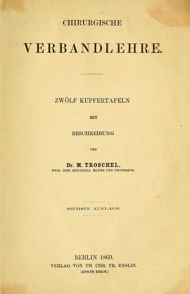 CHIRURGISCHE YERBANDLEHRE. ZWÖLF KÜPFERTAFELN MIT BESCHREIBUNG VON Dr. M. TROSCHEL, WEIL. GEH. MEDICINAL-RATHE UND PROFESSOR. SECHSTE AXJELAGE. BERLIN 1869. VERLAG VON TH. CHR. FR. ENSLIN. (ADOLPH ENSLIN.)