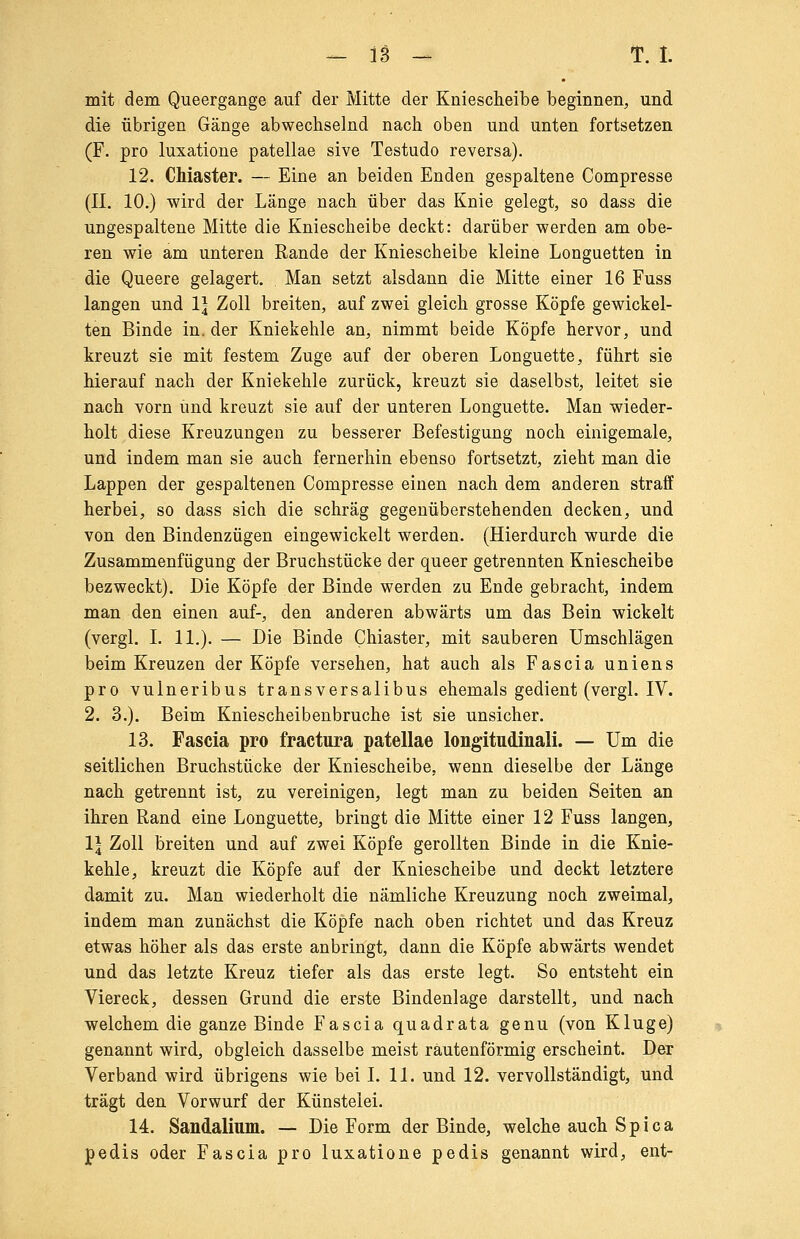 mit dem Queergange auf der Mitte der Kniesclieibe beginnen, und die übrigen Gänge abwechselnd nach oben und unten fortsetzen (F. pro luxatione patellae sive Testudo reversa). 12. CMaster. — Eine an beiden Enden gespaltene Compresse (II. 10.) wird der Länge nach über das Knie gelegt, so dass die ungespaltene Mitte die Kniescheibe deckt: darüber werden am obe- ren wie am unteren Rande der Kniescheibe kleine Longuetten in die Queere gelagert. Man setzt alsdann die Mitte einer 16 Fuss langen und 1| Zoll breiten, auf zwei gleich grosse Köpfe gewickel- ten Binde in. der Kniekehle an, nimmt beide Köpfe hervor, und kreuzt sie mit festem Zuge auf der oberen Longuette, führt sie hierauf nach der Kniekehle zurück, kreuzt sie daselbst, leitet sie nach vorn und kreuzt sie auf der unteren Longuette. Man wieder- holt diese Kreuzungen zu besserer Befestigung noch einigemale, und indem man sie auch fernerhin ebenso fortsetzt, zieht man die Lappen der gespaltenen Compresse einen nach dem anderen straff herbei, so dass sich die schräg gegenüberstehenden decken, und von den Bindenzügen eingewickelt werden. (Hierdurch wurde die Zusammenfügung der Bruchstücke der queer getrennten Kniescheibe bezweckt). Die Köpfe der Binde werden zu Ende gebracht, indem man den einen auf-, den anderen abwärts um das Bein wickelt (vergl. I. 11,). — Die Binde Chiaster, mit sauberen Umschlägen beim Kreuzen der Köpfe versehen, hat auch als Fascia uniens pro vulneribus transversalibus ehemals gedient (vergl. IV. 2. 3.). Beim Kniescheibenbruche ist sie unsicher. 13. Fascia pro fractura patellae longitudinali. — Um die seitlichen Bruchstücke der Kniescheibe, wenn dieselbe der Länge nach getrennt ist, zu vereinigen, legt man zu beiden Seiten an ihren Rand eine Longuette, bringt die Mitte einer 12 Fuss langen, 1| Zoll breiten und auf zwei Köpfe gerollten Binde in die Knie- kehle, kreuzt die Köpfe auf der Kniescheibe und deckt letztere damit zu. Man wiederholt die nämliche Kreuzung noch zweimal, indem man zunächst die Köpfe nach oben richtet und das Kreuz etwas höher als das erste anbringt, dann die Köpfe abwärts wendet und das letzte Kreuz tiefer als das erste legt. So entsteht ein Viereck, dessen Grund die erste Bindenlage darstellt, und nach welchem die ganze Binde Fascia quadrata genu (von Kluge) genannt wird, obgleich dasselbe meist rautenförmig erscheint. Der Verband wird übrigens wie bei I. 11. und 12. vervollständigt, und trägt den Vorwurf der Künstelei. 14. Sandalinm. — Die Form der Binde, welche auch Spica pedis oder Fascia pro luxatione pedis genannt wird, ent-