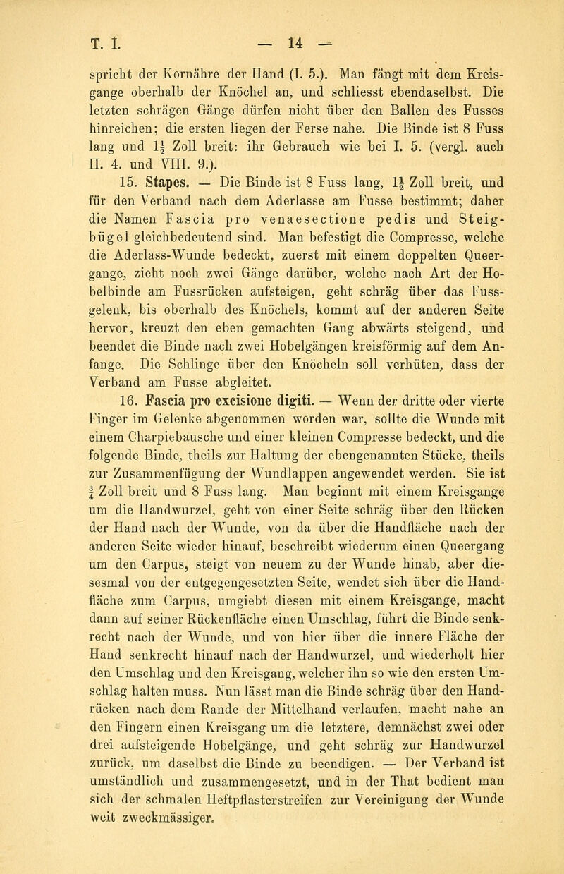 spricht der Kornähre der Hand (I. 5.). Man fängt mit dem Kreis- gange oberhalb der Knöchel an, und schliesst ebendaselbst. Die letzten schrägen Gänge dürfen nicht über den Ballen des Fusses hinreichen; die ersten liegen der Ferse nahe. Die Binde ist 8 Fuss lang und 1^ Zoll breit: ihr Gebrauch wie bei I. 5. (vergl. auch IL 4. und VIII. 9.). 15. Stapes. — Die Binde ist 8 Fuss lang, 1| Zoll breit, und für den Verband nach dem Aderlasse am Fusse bestimmt; daher die Namen Fascia pro venaesectione pedis und Steig- bügel gleichbedeutend sind. Man befestigt die Compresse, welche die Aderlass-Wunde bedeckt, zuerst mit einem doppelten Queer- gange, zieht noch zwei Gänge darüber, welche nach Art der Ho- belbinde am Fussrücken aufsteigen, geht schräg über das Fuss- gelenk, bis oberhalb des Knöchels, kommt auf der anderen Seite hervor, kreuzt den eben gemachten Gang abwärts steigend, und beendet die Binde nach zwei Hobelgängen kreisförmig auf dem An- fange. Die Schlinge über den Knöcheln soll verhüten, dass der Verband am Fusse abgleitet. 16. Fascia pro excisione digiti. — Wenn der dritte oder vierte Finger im Gelenke abgenommen worden war, sollte die Wunde mit einem Charpiebausche und einer kleinen Compresse bedeckt, und die folgende Binde, theils zur Haltung der ebengenannten Stücke, theils zur Zusammenfügung der Wundlappen angewendet werden. Sie ist I Zoll breit und 8 Fuss lang. Man beginnt mit einem Kreisgange um die Handwurzel, geht von einer Seite schräg über den Rücken der Hand nach der Wunde, von da über die Handfläche nach der anderen Seite wieder hinauf, beschreibt wiederum einen Queergang um den Carpus, steigt von neuem zu der Wunde hinab, aber die- sesmal von der entgegengesetzten Seite, wendet sich über die Hand- fläche zum Carpus, umgiebt diesen mit einem Kreisgange, macht dann auf seiner Rückenfläche einen Umschlag, führt die Binde senk- recht nach der Wunde, und von hier über die innere Fläche der Hand senkrecht hinauf nach der Handwurzel, und wiederholt hier den Umschlag und den Kreisgang, welcher ihn so wie den ersten Um- schlag halten muss. Nun lässt man die Binde schräg über den Hand- rücken nach dem Rande der Mittelhand verlaufen, macht nahe an den Fingern einen Kreisgang um die letztere, demnächst zwei oder drei aufsteigende Hobelgänge, und geht schräg zur Handwurzel zurück, um daselbst die Binde zu beendigen. — Der Verband ist umständlich und zusammengesetzt, und in der That bedient man sich der schmalen Heftpflasterstreifen zur Vereinigung der Wunde weit zweckmässiger.