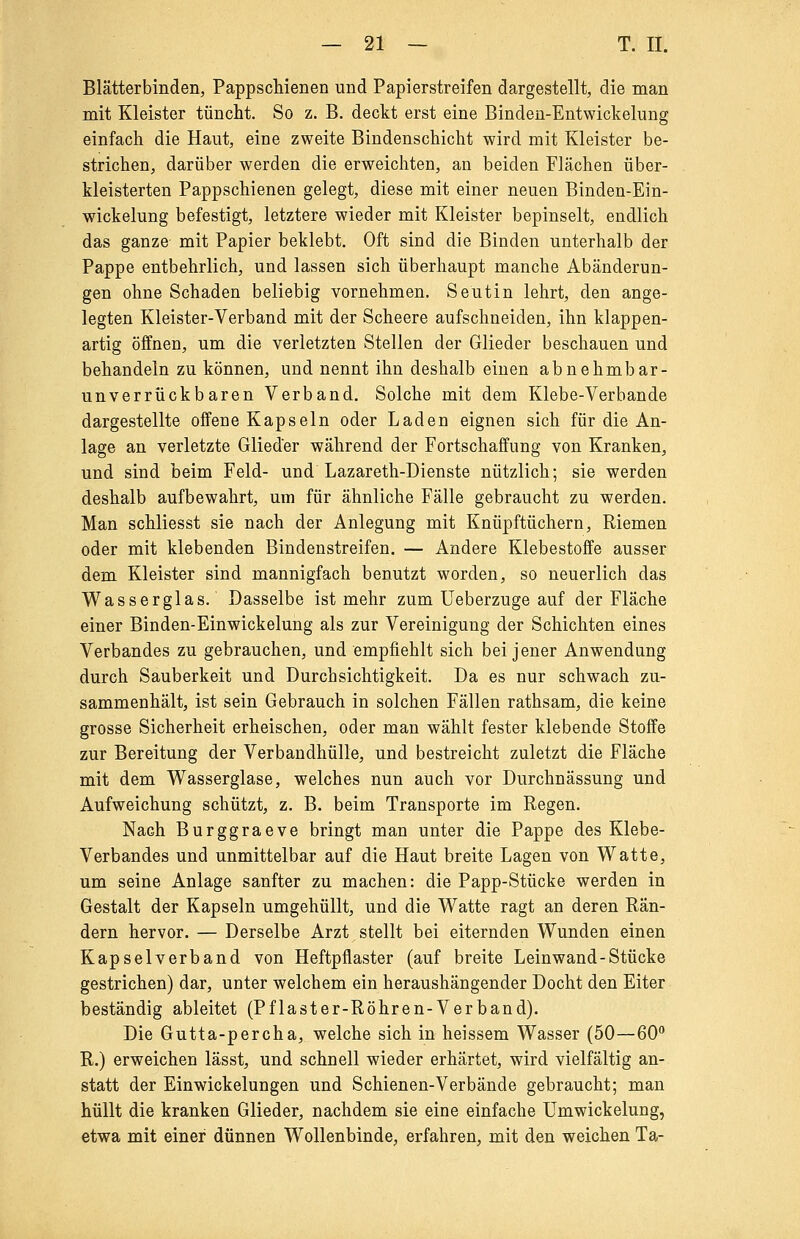 Blätterbinden, Pappschienen und Papierstreifen dargestellt, die man mit Kleister tüncht. So z. B. deckt erst eine Binden-Entwickelung einfach die Haut, eine zweite Bindenschicht wird mit Kleister be- strichen, darüber werden die erweichten, an beiden Flächen über- kleisterten Pappschienen gelegt, diese mit einer neuen Binden-Ein- wickelung befestigt, letztere wieder mit Kleister bepinselt, endlich das ganze mit Papier beklebt. Oft sind die Binden unterhalb der Pappe entbehrlich, und lassen sich überhaupt manche Abänderun- gen ohne Schaden beliebig vornehmen. Seutin lehrt, den ange- legten Kleister-Verband mit der Scheere aufschneiden, ihn klappen- artig öffnen, um die verletzten Stellen der Glieder beschauen und behandeln zu können, und nennt ihn deshalb einen abnehmbar- unverrückbaren Verband. Solche mit dem Klebe-Verbande dargestellte offene Kapseln oder Laden eignen sich für die An- lage an verletzte Glieder während der Fortschaffung von Kranken, und sind beim Feld- und Lazareth-Dienste nützlich; sie werden deshalb aufbewahrt, um für ähnliche Fälle gebraucht zu werden. Man schliesst sie nach der Anlegung mit Knüpftüchern, Riemen oder mit klebenden Bindenstreifen. — Andere Klebestoffe ausser dem Kleister sind mannigfach benutzt worden, so neuerlich das Wasserglas. Dasselbe ist mehr zum Ueberzuge auf der Fläche einer Binden-Einwickelung als zur Vereinigung der Schichten eines Verbandes zu gebrauchen, und empfiehlt sich bei jener Anwendung durch Sauberkeit und Durchsichtigkeit. Da es nur schwach zu- sammenhält, ist sein Gebrauch in solchen Fällen rathsam, die keine grosse Sicherheit erheischen, oder man wählt fester klebende Stoffe zur Bereitung der Verbandhülle, und bestreicht zuletzt die Fläche mit dem Wasserglase, welches nun auch vor Durchnässung und Aufweichung schützt, z. B. beim Transporte im Regen. Nach Burggraeve bringt man unter die Pappe des Klebe- Verbandes und unmittelbar auf die Haut breite Lagen von Watte, um seine Anlage sanfter zu machen: die Papp-Stücke werden in Gestalt der Kapseln umgehüllt, und die Watte ragt an deren Rän- dern hervor. — Derselbe Arzt stellt bei eiternden Wunden einen Kapselverband von Heftpflaster (auf breite Leinwand-Stücke gestrichen) dar, unter welchem ein heraushängender Docht den Eiter beständig ableitet (Pflaster-Röhren-Verband). Die Gutta-percha, welche sich in heissem Wasser (50—60 R.) erweichen lässt, und schnell wieder erhärtet, wird vielfältig an- statt der Einwickelungen und Schienen-Verbände gebraucht; man hüllt die kranken Glieder, nachdem sie eine einfache Umwickelung, etwa mit einer dünnen Wollenbinde, erfahren, mit den weichen Ta-
