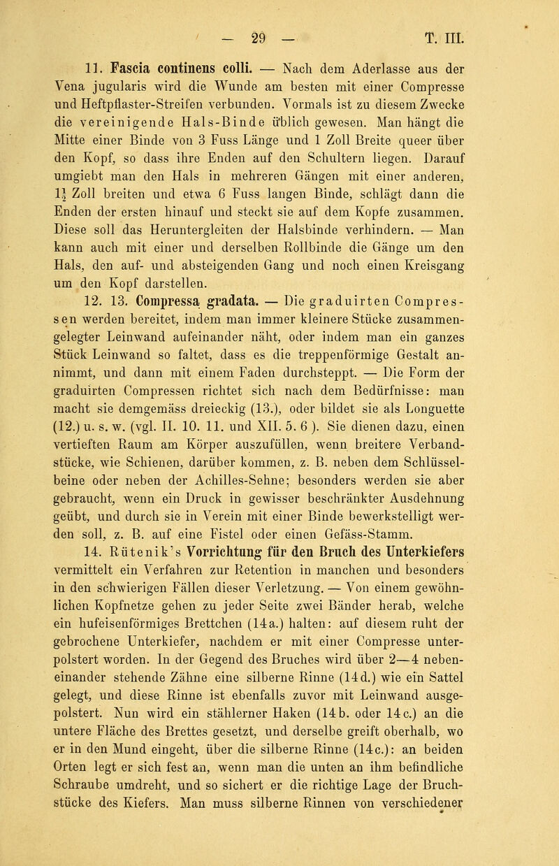 11. Fascia continens colli. — Nach dem Aderlasse aus der Vena jugularis wird die Wunde am besten mit einer Compresse und Heftpflaster-Streifen verbunden. Vormals ist zu diesem Zwecke die vereinigende Hals-Binde üblich gewesen. Man hängt die Mitte einer Binde von 3 Fuss Länge und 1 Zoll Breite queer über den Kopf, so dass ihre Enden auf den Schultern liegen. Darauf umgiebt man den Hals in mehreren Gängen mit einer anderen, 1\ Zoll breiten und etwa 6 Fuss langen Binde, schlägt dann die Enden der ersten hinauf und steckt sie auf dem Kopfe zusammen. Diese soll das Heruntergleiten der Halsbinde verhindern. — Man kann auch mit einer und derselben Rollbinde die Gänge um den Hals, den auf- und absteigenden Gang und noch einen Kreisgang um den Kopf darstellen. 12. 13. Compressa gradata. — Die graduirten Compres- sen werden bereitet, indem man immer kleinere Stücke zusammen- gelegter Leinwand aufeinander näht, oder indem man ein ganzes Stück Leinwand so faltet, dass es die treppenförmige Gestalt an- nimmt, und dann mit einem Faden durchsteppt. — Die Form der graduirten Compressen richtet sich nach dem Bedürfnisse: man macht sie demgemäss dreieckig (13.), oder bildet sie als Longuette (12.) u. s. w. (vgl. II. 10. 11. und XII. 5. 6 ). Sie dienen dazu, einen vertieften Raum am Körper auszufüllen, wenn breitere Verband- stücke, wie Schienen, darüber kommen, z. B. neben dem Schlüssel- beine oder neben der Achilles-Sehne; besonders werden sie aber gebraucht, wenn ein Druck in gewisser beschränkter Ausdehnung geübt, und durch sie in Verein mit einer Binde bewerkstelligt wer- den soll, z. B. auf eine Fistel oder einen Gefäss-Stamm. 14. Rütenik's Vorrichtung für den Bruch des Unterkiefers vermittelt ein Verfahren zur Retention in manchen und besonders in den schwierigen Fällen dieser Verletzung. — Von einem gewöhn- lichen Kopfnetze gehen zu jeder Seite zwei Bänder herab, welche ein hufeisenförmiges Brettchen (14a.) halten: auf diesem ruht der gebrochene Unterkiefer^ nachdem er mit einer Compresse unter- polstert worden. In der Gegend des Bruches wird über 2—4 neben- einander stehende Zähne eine silberne Rinne (14 d.) wie ein Sattel gelegt, und diese Rinne ist ebenfalls zuvor mit Leinwand ausge- polstert. Nun wird ein stählerner Haken (14 b. oder 14 c.) an die untere Fläche des Brettes gesetzt, und derselbe greift oberhalb, wo er in den Mund eingeht, über die silberne Rinne (14c.): an beiden Orten legt er sich fest an, wenn man die unten an ihm befindliche Schraube umdreht, und so sichert er die richtige Lage der Bruch- stücke des Kiefers. Man muss silberne Rinnen von verschiedener