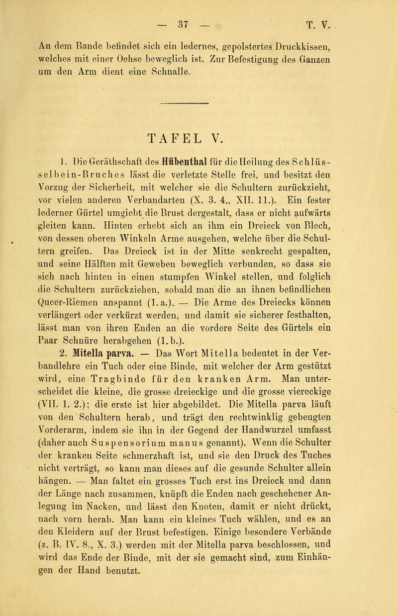 An dem Bande befindet sich ein ledernes, gepolstertes Druckkissen, welches mit einer Oehse beweglich ist. Zur Befestigung des Ganzen um den Arm dient eine Schnalle. TAFEL V. 1. Die Geräthschaft des Httbenthal für die Heilung des Schlüs- selbein-Bruches lässt die verletzte Stelle frei, und besitzt den Vorzug der Sicherheit, mit welcher sie die Schultern zurückzieht, vor vielen anderen Verbandarten (X. 3. 4., XII. IL). Ein fester lederner Gürtel umgiebt die Brust dergestalt, dass er nicht aufwärts gleiten kann. Hinten erhebt sich an ihm ein Dreieck von Blech, von dessen oberen Winkeln Arme ausgehen, welche über die Schul- tern greifen. Das Dreieck ist in der Mitte senkrecht gespalten, und seine Hälften mit Geweben beweglich verbunden, so dass sie sich nach hinten in einen stumpfen Winkel stellen, und folglich die Schultern zurückziehen, sobald man die an ihnen befindlichen Queer-Riemen anspannt (l.a.). — Die Arme des Dreiecks können verlängert oder verkürzt werden, und damit sie sicherer festhalten, lässt man von ihren Enden an die vordere Seite des Gürtels ein Paar Schnüre herabgehen (l.b.). 2. Mitella parva. — Das Wort Mit eil a bedeutet in der Ver- bandlehre ein Tuch oder eine Binde, mit welcher der Arm gestützt wird, eine Tragbinde für den kranken Arm. Man unter- scheidet die kleine, die grosse dreieckige und die grosse viereckige (VII. 1. 2.); die erste ist hier abgebildet. Die Mitella parva läuft von den' Schultern herab, und trägt den rechtwinklig gebeugten Vorderarm, indem sie ihn in der Gegend der Handwurzel umfasst (daher auch Suspensorium manus genannt). Wenn die Schulter der kranken Seite schmerzhaft ist, und sie den Druck des Tuches nicht verträgt, so kann man dieses auf die gesunde Schulter allein hängen. — Man faltet ein grosses Tuch erst ins Dreieck und dann der Länge nach zusammen, knüpft die Enden nach geschehener An- legung im Nacken, und lässt den Knoten, damit er nicht drückt, nach vorn herab. Man kann ein kleines Tuch wählen, und es an den Kleidern auf der Brust befestigen. Einige besondere Verbände (z. B. IV. 8., X. 3.) werden mit der Mitella parva beschlossen, und wird das Ende der Binde, mit der sie gemacht sind, zürn Einhän- gen der Hand benutzt.