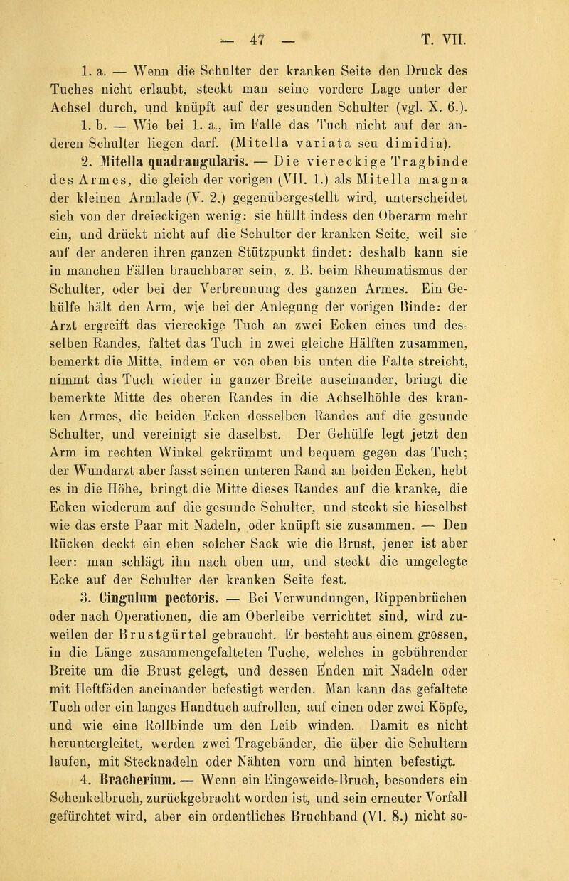 -. 4f - T. VTI. 1. a. — Wenn die Schulter der kranken Seite den Druck des Tuches nicht erlaubt^ steckt man seine vordere Lage unter der Achsel durch, und knüpft auf der gesunden Schulter (vgl. X. 6.). 1. b. — Wie bei 1. a., im Falle das Tuch nicht auf der an- deren Schulter liegen darf. (Mitella variata seu dimidia). 2. Mitella quadrangiilaris. — Die viereckige Tragbinde des Armes, die gleich der vorigen (VII. 1.) als Mitella magna der kleinen Armlade (V. 2.) gegenübergestellt wird, unterscheidet sich von der dreieckigen wenig: sie hüllt indess den Oberarm mehr ein, und drückt nicht auf die Schulter der kranken Seite, weil sie auf der anderen ihren ganzen Stützpunkt findet: deshalb kann sie in manchen Fällen brauchbarer sein, z. B. beim Rheumatismus der Schulter, oder bei der Verbrennung des ganzen Armes. Ein Ge- hülfe hält den Arm, wie bei der Anlegung der vorigen Binde: der Arzt ergreift das viereckige Tuch an zwei Ecken eines und des- selben Randes, faltet das Tuch in zwei gleiche Hälften zusammen, bemerkt die Mitte, indem er von oben bis unten die Falte streicht, nimmt das Tuch wieder in ganzer Breite auseinander, bringt die bemerkte Mitte des oberen Randes in die Achselhöhle des kran- ken Armes, die beiden Ecken desselben Randes auf die gesunde Schulter, und vereinigt sie daselbst. Der Gehülfe legt jetzt den Arm im rechten Winkel gekrümmt und bequem gegen das Tuch; der Wundarzt aber fasst seinen unteren Rand an beiden Ecken, hebt es in die Höhe, bringt die Mitte dieses Randes auf die kranke, die Ecken wiederum auf die gesunde Schulter, und steckt sie hieselbst wie das erste Paar mit Nadeln, oder knüpft sie zusammen. — Den Rücken deckt ein eben solcher Sack wie die Brust, jener ist aber leer: man schlägt ihn nach oben um, und steckt die umgelegte Ecke auf der Schulter der kranken Seite fest. 3. Cinguliim pectoris. — Bei Verwundungen, Rippenbrüchen oder nach Operationen, die am Oberleibe verrichtet sind, wird zu- weilen der Brustgürtel gebraucht. Er besteht aus einem grossen, in die Länge zusammengefalteten Tuche, welches in gebührender Breite um die Brust gelegt, und dessen Ijlnden mit Nadeln oder mit Heftfäden aneinander befestigt werden. Man kann das gefaltete Tuch oder ein langes Handtuch aufrollen, auf einen oder zwei Köpfe, und wie eine Rollbinde um den Leib winden. Damit es nicht heruntergleitet, werden zwei Tragebänder, die über die Schultern laufen, mit Stecknadeln oder Nähten vorn und hinten befestigt. 4. Bracherium. — Wenn ein Eingeweide-Bruch, besonders ein Schenkelbruch, zurückgebracht worden ist, und sein erneuter Vorfall