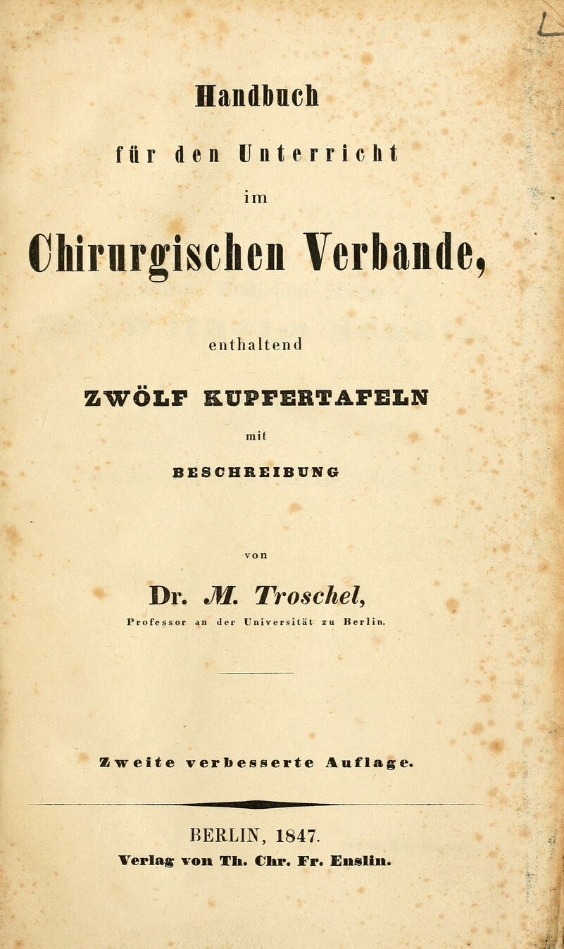 Handbneli für den Unterricht im €liirurgischen Verbände, enthaltend ZWÖLF KUPFERTAFEIiN mit BESCHREIBUNG Dr. M. Troschel, Professor an der Universität zu Berlin. Z-vreite verbesserte Auflage. BERLIN, 1847. Verlas von Tli. Chr. Fr. Eiislin.
