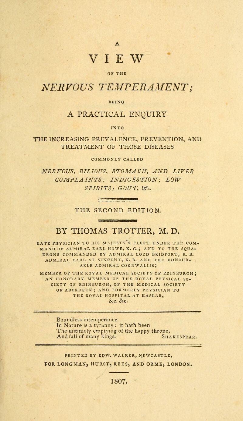 VIEW OF THE NERVOUS TEMPERAMENT; BEING A PRACTICAL ENQUIRY INTO THE INCREASING PREVALENCE, PREVENTION, AND TREATMENT OF THOSE DISEASES COMMONLY CALLED NERVOUS, BILIOUS, STOMACH, AND LIVER COMPLAINTS; INDIGESTION; LOW SPIRITS; Gour, ^c. THE SECOND EDITION. BY THOMAS TROTTER, M. D* LATE PHYSICIAN TO HIS MAJESTy's FLEET UNDER THE COM- MAND OF ADMIRAL EARL HOWE, K. G.; AND TO THE SQUA- DRONS COMMANDED BY ADMIRAL LORD BRIDPORT, K. B. ADMIRAL EARL ST VINCENT, K. B. AND THE HONOUR- ABLE ADMIRAL CORNAVALLIS; MEMBER OF THE ROYAL MEDICAL SOCIETY OF EDINBURGH ; AN HONORARY MEMBER OF THE ROYAL PHYSICAL SO- CIETY OF EDINBURGH, OF THE MEDICAL SOCIETY OF ABERDEEN; AND FORMERLY PHYSICIAN TO THE ROYAL HOSPITAL AT HASLAR, &C. &C. Boundless intemperance In Nature is a tyranny : it hath been The untimely emptying of the happy throne. And fall of many kings. Shakespear. PRINTED BY EDW. WALKER, NEWCASTLE, FOR LONGMAN, HURST, REES, AND ORME, LONDON. 1807.