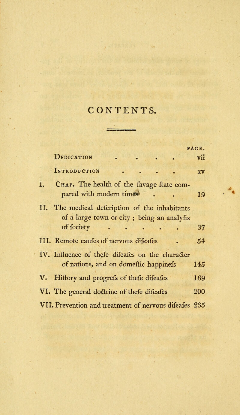 CONTENTS, PAGE. Dedication . . . , vii Introduction . , , , xv I. Chap. The health of the favage ftate com- pared with modem tim^ . . 19 II. The medical defcrlption of the inhabitants of a large town or city ; being an analyfis offociety ..... 37 III. Remote caufes of nervous difeafes . 54? IV. Influence of thefe difeafes on the character of nations, and on domeflic happinefs 145 V. Hiftory and progrefs of thefe difeafes 1G9 VI. The general dodlrine of thefe difeafes 200 VII. Prevention and treatment of nervous difeafes 235