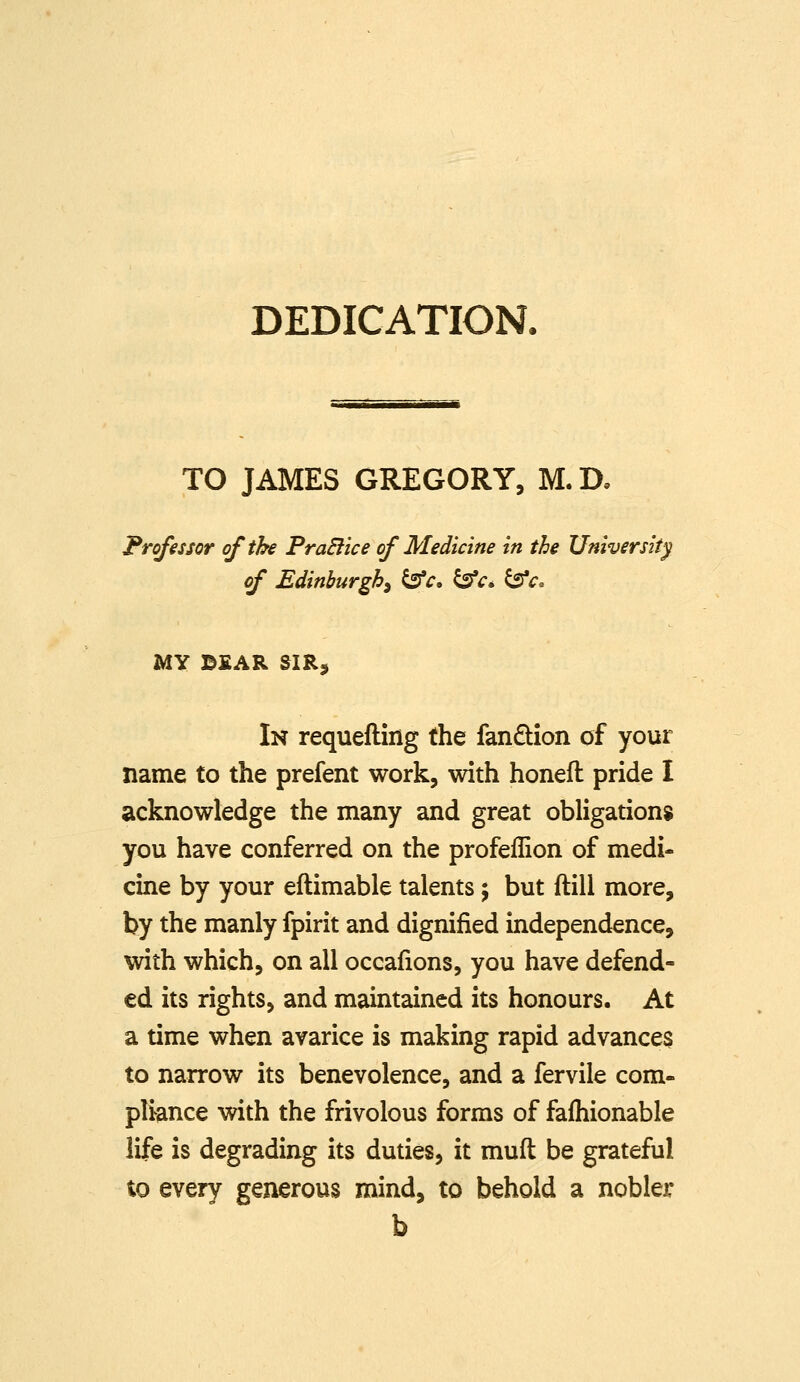 DEDICATION. TO JAMES GREGORY, M. D. Professor of the FraBice of Medicine in the University of Edinburgh^ ^c, ^c» ^c. MY B£AR SIR, In requefling the fandion of your name to the prefent work, with honefl pride I acknowledge the many and great obligations you have conferred on the profeflion of medi- cine by your eftimable talents; but ftill more, by the manly fpirit and dignified independence, with which, on all occafions, you have defend- ed its rights, and maintained its honours. At a time when avarice is making rapid advances to narrow its benevolence, and a fervile com- pliance with the frivolous forms of fafhionable life is degrading its duties, it mufl be grateful to every generous raind, to behold a nobler b