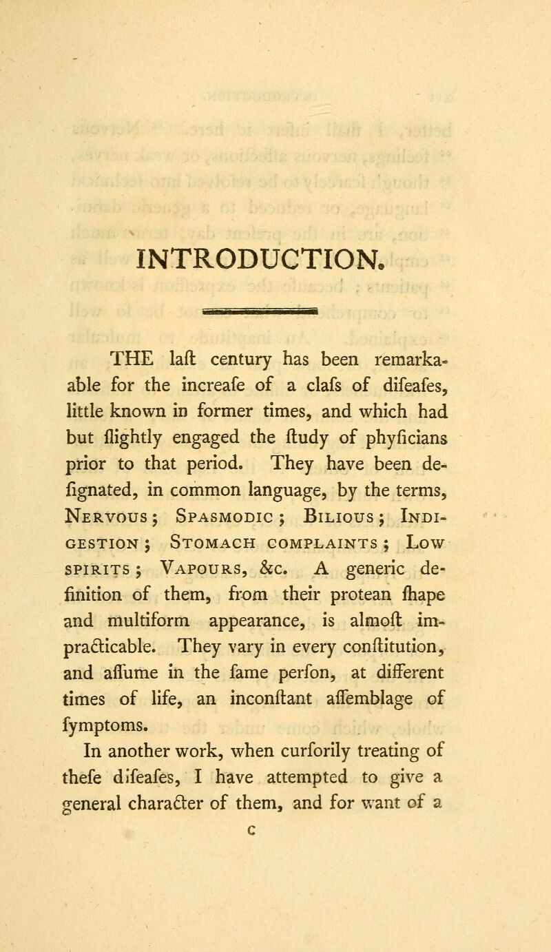 INTRODUCTION. THE lafl century has been remarka- able for the increafe of a clafs of difeafes, little known in former times, and which had but flightly engaged the ftudy of phyficians prior to that period. They have been de- fignated, in common language, by the terms. Nervous ; Spasmodic ; Bilious 5 Indi- gestion ; Stomach complaints ; Low spirits ; Vapours, &c. A generic de- finition of them, from their protean fhape and multiform appearance, is almoft im- pradicable. They vary in every conflitution, and aflume in the fame perfon, at different times of life, an inconftant alfemblage of fymptoms. In another work, when curforily treating of thefe difeafes, I have attempted to give a general character of them, and for Vv^ant of a c