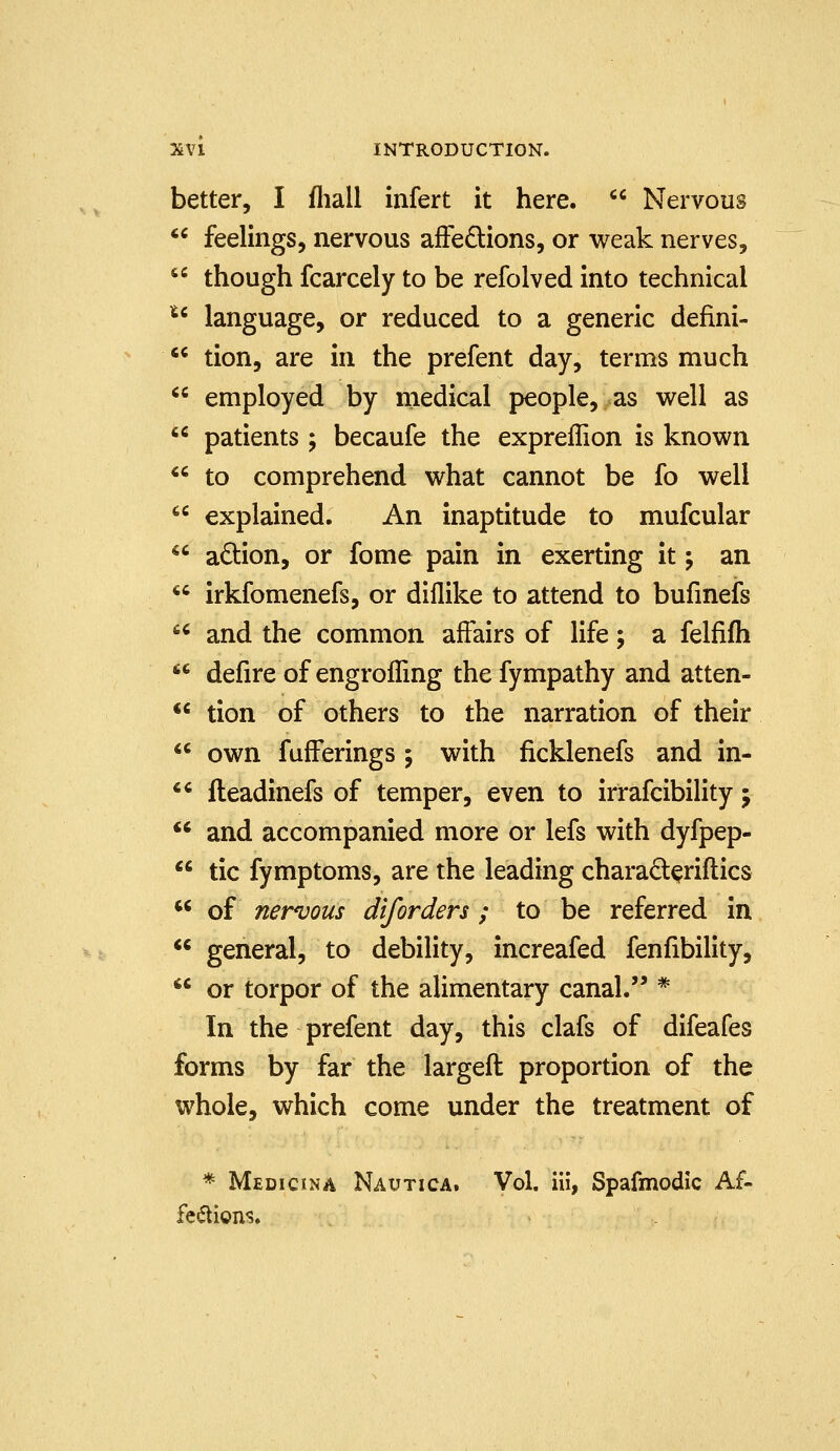better, I fliall infert it here.  Nervous  feelings, nervous affections, or weak nerves, '' though fcarcely to be refolved into technical *^ language, or reduced to a generic defini- *' tion, are in the prefent day, terms much  employed by medical people, as v^ell as  patients; becaufe the expreffion is known  to comprehend what cannot be fo well  explained. An inaptitude to mufcular  adion, or fome pain in exerting it; an  irkfomenefs, or diflike to attend to bufmefs  and the common affairs of life; a felfifh  defire of engrofling the fympathy and atten- *' tion of others to the narration of their  own fufFerings; with ficklenefs and in- *' fteadinefs of temper, even to irrafcibility j *' and accompanied more or lefs with dyfpep-  tic fymptoms, are the leading charad^riflics ** of nervous diforders ; to be referred in  general, to debility, increafed fenfibility, *' or torpor of the alimentary canal. * In the prefent day, this clafs of difeafes forms by far the largeft proportion of the whole, which come under the treatment of * Medicina Nautica. Vol. iii, Spafmodic Af- feiftioiis.
