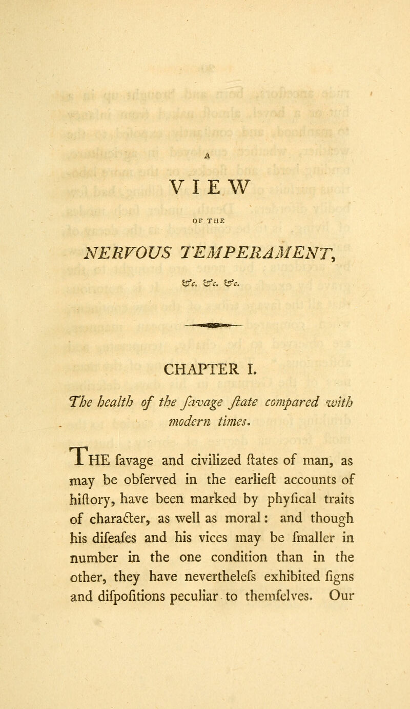 VIEW OF THE NERVOUS TEMPERAMENT, \ffc. l^c. \^c. CHAPTER L The health of the favage Jiate compared with inodern times. JL HE favage and civilized dates of man, as may be obferved in the earliell: accounts of hiftory, have been marked by phyfical traits of character, as well as moral: and though his difeafes and his vices may be fmaller in number in the one condition than in the other, they have neverthelefs exhibited figns and difpofitions peculiar to themfelves. Our