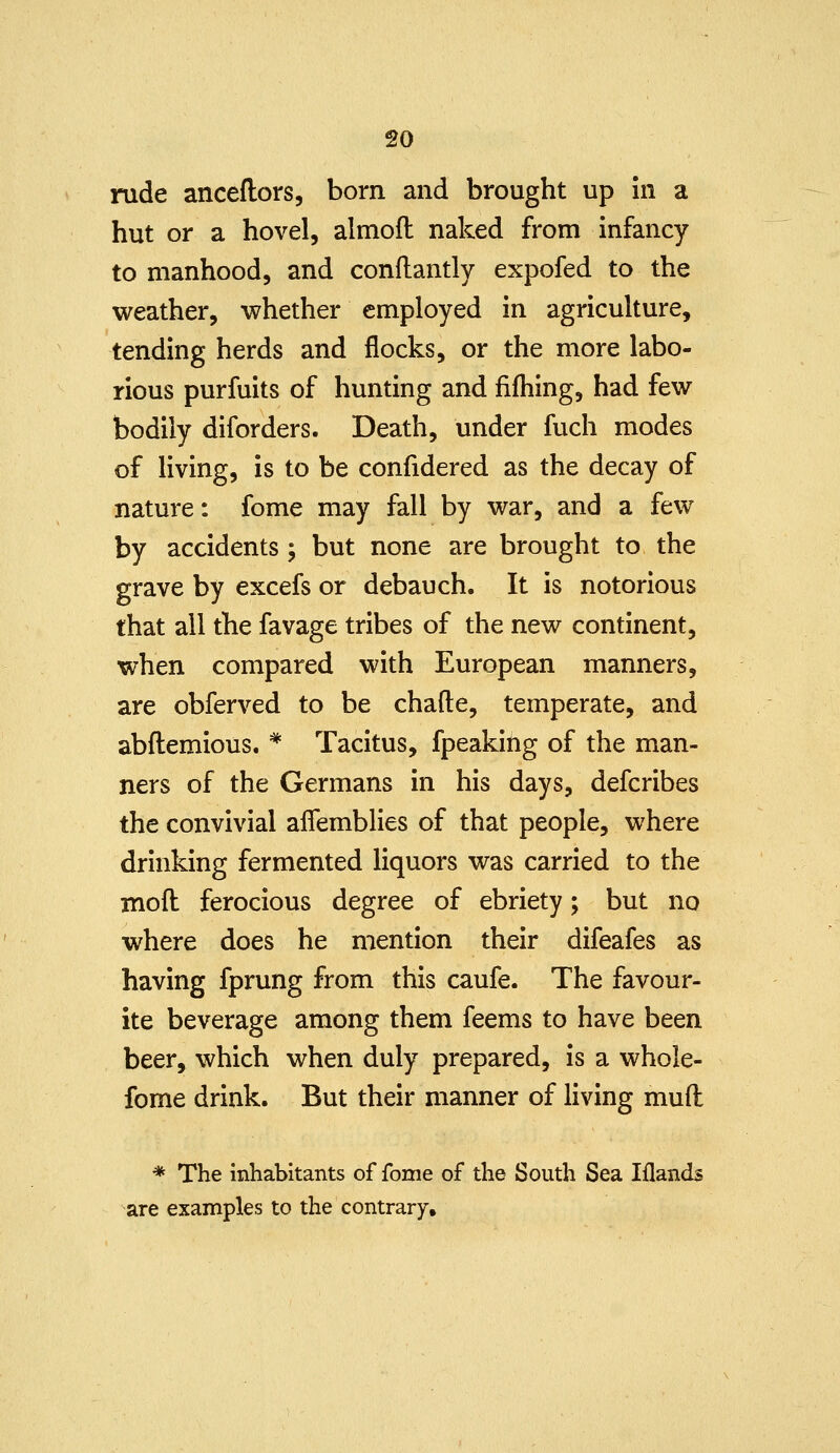 rude anceflors, born and brought up In a hut or a hovel, almoft naked from infancy to manhood, and conflantly expofed to the weather, whether employed in agriculture, tending herds and flocks, or the more labo- rious purfuits of hunting and fifhing, had few bodily diforders. Death, under fuch modes of living, is to be confidered as the decay of nature: fome may fall by war, and a few by accidents ; but none are brought to the grave by excefs or debauch. It is notorious that all the favage tribes of the new continent, when compared with European manners, are obferved to be chafte, temperate, and abflemious. * Tacitus, fpeaking of the man- ners of the Germans in his days, defcribes the convivial aflemblies of that people, where drinking fermented liquors was carried to the moft ferocious degree of ebriety; but no where does he mention their difeafes as having fprung from this caufe. The favour- ite beverage among them feems to have been beer, which when duly prepared, is a whole- fome drink. But their manner of living mud * The inhabitants of fome of the South Sea Iflands are examples to the contrary.