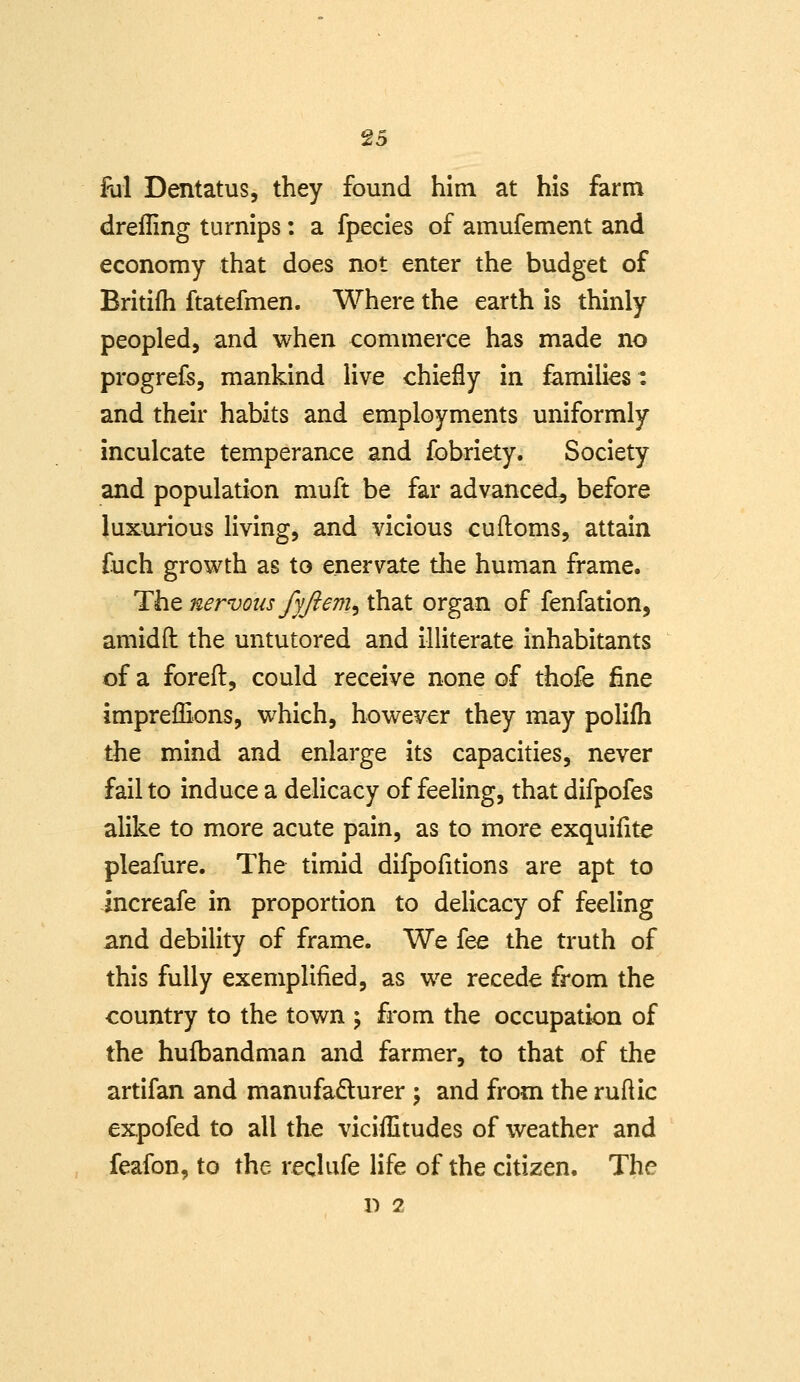 Ril Dentatus, they found him at his farm drelling turnips: a fpecies of amufement and economy that does not enter the budget of Britifh ftatefmen. Where the earth is thinly peopled, and when commerce has made no progrefs, mankind live chiefly in families: and their habits and employments uniformly inculcate temperance and fobriety. Society and population muft be far advanced, before luxurious living, and vicious cuftoms, attain fuch growth as to enervate the human frame. The nervous fyjiem^ that organ of fenfation, amidfl: the untutored and illiterate inhabitants of a foreft, could receive none of thofe fine impreffions, which, however they may polifh the mind and enlarge its capacities, never fail to induce a delicacy of feeling, that difpofes alike to more acute pain, as to more exquifite pleafure. The timid difpofitions are apt to increafe in proportion to delicacy of feeling and debility of frame. We fee the truth of this fully exemplified, as we recede from the country to the town ; from the occupation of the hufbandman and farmer, to that of the artifan and manufadurer \ and from the ruftic expofed to all the viciilitudes of weather and feafon, to the reclufe life of the citizen. The D 2