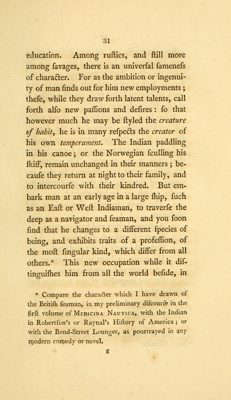 education. Among ruftlcs, and ftill more among favages, there is an univerfal famenefs of chara£ler. For as the ambition or ingenui- ty of man finds out for him new employments; thefe, while they draw forth latent talents, call forth alfo new paflions and defires: fo that however much he may be fly led the creature of habit, he is in many refpedls the creator of his own temperament. The Indian paddling in his canoe; or the Norwegian fculling his fkifF, remain unchanged in their manners; be- caufe they return at night to their family, and to intercourfe with their kindred. But em- bark man at an early age in a large fhip, fuch as an Eafl or Weft Indiaman, to traverfe the deep as a navigator and feaman, and you foon find that he changes to a different fpecies of being, and exhibits traits of a profefTion, of the moft fmgular kind, which differ from all others.* This new occupation while it dif- tinguifhes him from all the world befide, in * Compare the charader which I have drawn of the Britilli feaman, in my preliminary difcourfe in the lirft voUime of Medicina Nautica, with the Indian in Robertfon's or RaynaPs Hiftory of America; or with the Bond-Street Lounger, as pourtrayed in any modern con^edy or novel. E