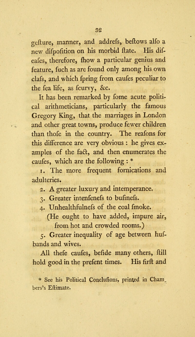 S2 gefture, manner, and addrefs, beflows alfo a new difpofition on his morbid flate. His dif- eafes, therefore, fhow a particular genius and feature, fuch as are found only among his own clafs, and which fpring from caufes peculiar to the fea life, as fcurvy, &c. It has been remarked by fome acute politi- cal arithmeticians, particularly the famous Gregory King, that the marriages in London and other great towns, produce fewer children than thofe in the country. The reafons for this difference are very obvious : he gives ex- amples of the fad, and then enumerates the caufes, which are the following : * 1. The more frequent fornications and adulteries. 2. A greater luxury and intemperance. 3. Greater intenfenefs to bufmefs. 4. Unhealthfulnefs of the coal fmoke. (He ought to have added, impure air, from hot and crowded rooms.) 5. Greater inequality of age between huf- bands and wives. All thefe caufes, befide many others, flill hold good in the prefent times. His firft and * See his Political Cpnclufions, printed in Cham„ bers's Eftimate.