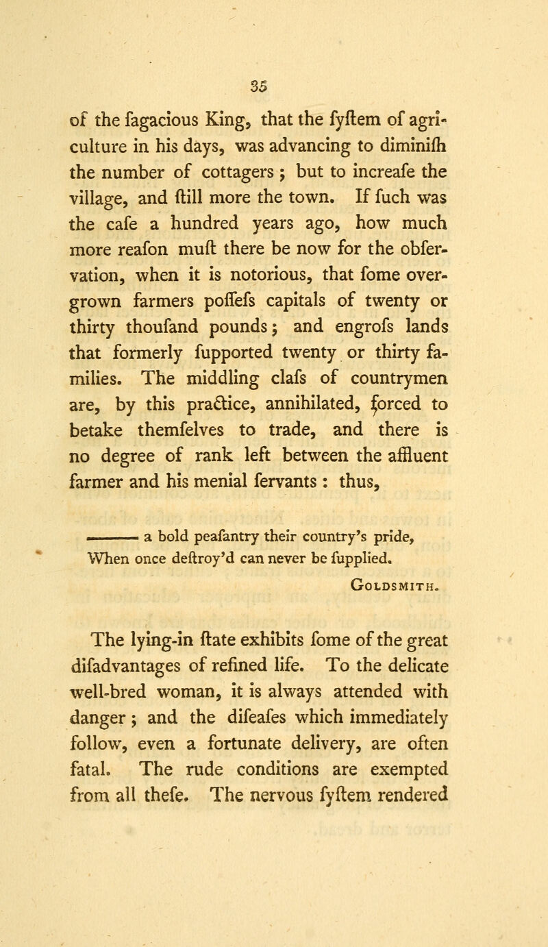 of the fagacious King, that the fyftem of agri- culture in his days, was advancing to diminilh the number of cottagers ; but to increafe the village, and ftill more the town. If fuch was the cafe a hundred years ago, how much more reafon muft there be now for the obfer- vation, when it is notorious, that fome over- grown farmers poffefs capitals of twenty or thirty thoufand pounds; and engrofs lands that formerly fupported twenty or thirty fa- milies. The middling clafs of countrymen are, by this pradice, annihilated, :^orced to betake themfelves to trade, and there is no degree of rank left between the affluent farmer and his menial fervants : thus, ■ a bold peafantry their country's pride. When once deftroy*d can never be fupplied. Goldsmith. The lying-in ftate exhibits fome of the great difadvantages of refined life. To the delicate well-bred woman, it is always attended with danger; and the difeafes which immediately follow, even a fortunate delivery, are often fatal. The rude conditions are exempted from all thefe* The nervous fyftem rendered