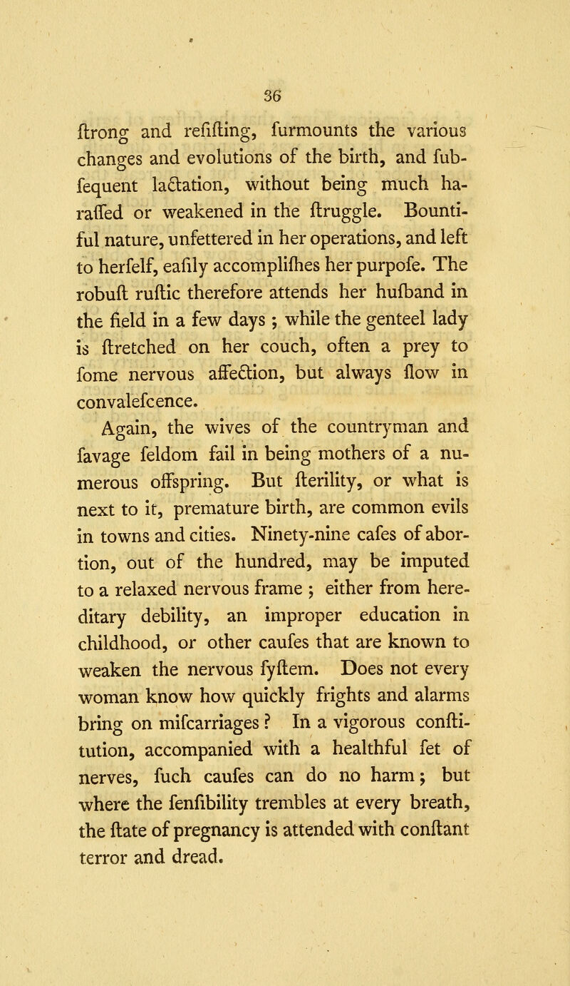 ilrong and refifting, furmounts the various changes and evolutions of the birth, and fub- fequent ladation, v^ithout being much ha- raflfed or weakened in the flruggle. Bounti- ful nature, unfettered in her operations, and left to herfelf, eafily accomplifhes her purpofe. The robuft ruitic therefore attends her hufband in the field in a few days ; while the genteel lady is flretched on her couch, often a prey to fome nervous affedtion, but always flow in convalefcence. Again, the wives of the countryman and favage feldom fail in being mothers of a nu- merous offspring. But fterility, or what is next to it, premature birth, are common evils in towns and cities. Ninety-nine cafes of abor- tion, out of the hundred, may be imputed to a relaxed nervous frame ; either from here- ditary debility, an improper education in childhood, or other caufes that are known to weaken the nervous fyftem. Does not every woman know how quickly frights and alarms bring on mifcarriages ? In a vigorous confti- tution, accompanied with a healthful fet of nerves, fuch caufes can do no harm; but where the fenfibility trembles at every breath, the ftate of pregnancy is attended with conftant terror and dread.