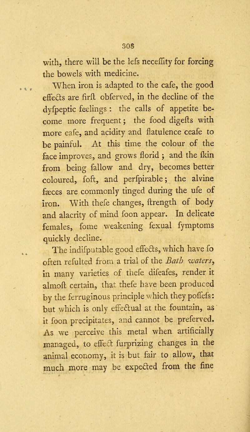 ao8 »%» with, there will be the lefs necefTity for forcing the bowels with medicine. When iron is adapted to the cafe, the good effeds are firfl obferved, in the decHne of the dyfpeptic feelings: the calls of appetite be- come more frequent; the food digefts with more eafe, and acidity and flatulence ceafe to be painful. At this time the colour of the face improves, and grows florid ; and the Mn from being fallow and dry, becomes better coloured, foft, and perfpirable; the alvine fseces are commonly tinged during the ufe of iron. With thefe changes, ftrength of body and alacrity of mind foon appear. In delicate females, fome weakening fexual fymptoms quickly decline. The indifputable good eflTeds, which have fo often refulted from a trial of the Bath waters^ in many varieties of thefe difeafes, render it almofl: certain, that thefe have been produced by the ferruginous principle ¥/hich they poflefs: but which is only efFe6:ual at the fountain, as it foon precipitates, and cannot be preferved. As we perceive this m.etal when artificially managed, to efFed furprizing changes in the animal economy, it is but fair to allow, that much more may be expedled from the fine