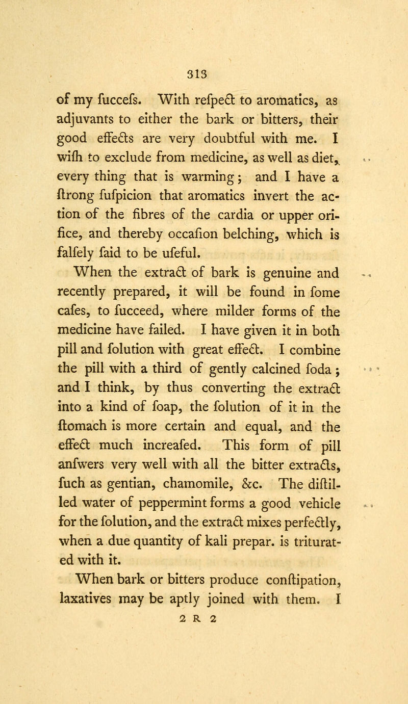 of my fuccefs. With refped to aromatics, as adjuvants to either the bark or bitters, their good effe£ls are very doubtful with me. I wifh to exclude from medicine, as well as diet,^ every thing that is warming; and I have a flrong fufpicion that aromatics invert the ac- tion of the fibres of the cardia or upper ori- fice, and thereby occafion belching, which is falfely faid to be ufeful. When the extract of bark is genuine and recently prepared, it will be found in fome cafes, to fucceed, where milder forms of the medicine have failed. I have given it in both pill and folution with great effedt. I combine the pill with a third of gently calcined foda ; and I think, by thus converting the extract into a kind of foap, the folution of it in the ftomach is more certain and equal, and the efFed much increafed. This form of pill anfwers very well with all the bitter extrads, fuch as gentian, chamomile, &c. The diftil- led water of peppermint forms a good vehicle for the folution, and the extrad mixes perfectly, when a due quantity of kali prepar. is triturat- ed with it. When bark or bitters produce conftipation, laxatives may be aptly joined with them. I 2 R 2