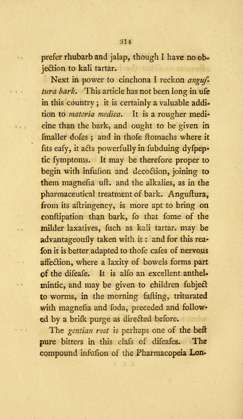 prefer rhubarb and jalap, though I have no ob- jedion to kali tartar. Next in power to cinchona I reckon anguf- tiira hark. This article has not been long in ufe in this country ; it is certainly a valuable addi- tion to materia medica. It is a rougher medi- cine than the bark, and ought to be given in fmaller dofes; and in thofe ftomachs where it fits eafy, it a6ts powerfully in fubduing dyfpep- tic fymptoms. It may be therefore proper to begin with infufion and decoction, joining to them magnefia uft. and the alkalies, as in the pharmaceutical treatment of bark. Anguftura, from its aftringency, is more apt to bring on conflipation than bark, fo that fome of the milder laxatives, fuch as kali tartar, may be advantageoufly taken with it: and for this rea- fon it is better adapted to thofe cafes of nervo.us affedion, where a laxity of bowels forms part of the difeafe. It is alfo an excellent anthel* mintic, and may be given to children fubje£l to worms, in the morning failing, triturated with magnefia and foda, preceded and follow- ed by a brifk purge as directed before. The gentian root is perhaps one of the beft pure bitters in this clafs of difeafes. The cgmpound infufion of the Pharmacopeia Lon^