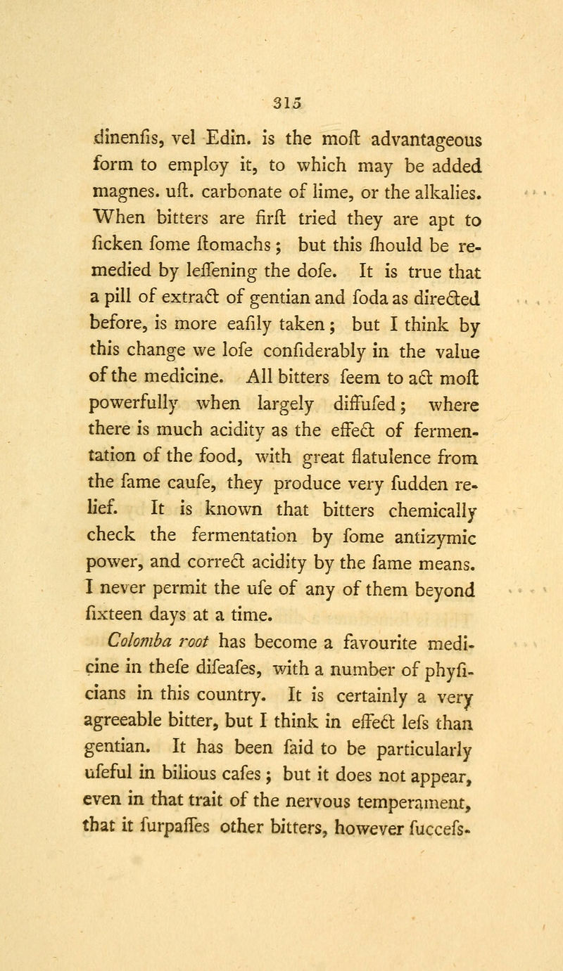 dinenfis, vel Edin. is the mofl advantageous form to employ it, to which may be added magnes. ufl. carbonate of lime, or the alkalies* When bitters are firfl tried they are apt to ficken fome flomachs ; but this Ihould be re- medied by lelTening the dofe. It is true that a pill of extrad of gentian and foda as direded before, is more eafily taken; but I think by this change we lofe confiderably in the value of the medicine. All bitters feem to adl mofl powerfully when largely diffufed; where there is much acidity as the effed of fermen- tation of the food, with great flatulence from the fame caufe, they produce very fudden re- lief. It is known that bitters chemically check the fermentation by fome antizymic power, and corred acidity by the fame means. 1 never permit the ufe of any of them beyond fixteen days at a time. Colomha root has become a favourite medi- cine in thefe difeafes, with a number of phyfi- cians in this country. It is certainly a very agreeable bitter, but I think in effed lefs than gentian. It has been faid to be particularly ufeful in bilious cafes; but it does not appear, even in that trait of the nervous temperament, that it furpaffes other bitters, however fuccefs-