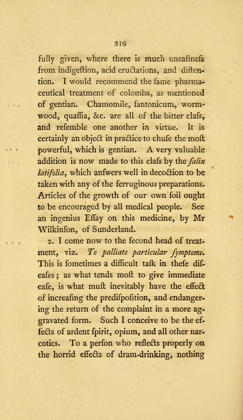 fully given, where there Is much uneafmefs from indigeftion, acid erudations, and diften- tion. I would recommend the fame pharma- ceutical treatment of colomba, as mentioned of gentian. Chamomile, fantonicum, worm- wood, quaffia, &c. are all of the bitter clafs, and refemble one another in virtue. It is certainly an objed in pradice to chufe the moft. powerful, which is gentian. A very valuable addition is now made to this clafs by the falix latifolia, which anfwers well in decodion to be taken with any of the ferruginous preparations. Articles of the growth of our own foil ought to be encouraged by all medical people. See an ingenius Effay on this medicine, by Mr Wilkinfon, of Sunderland. 2. I come now to the fecond head of treat- ment, viz. To palliate particular fymptoms. This is fometimes a difficult talk in thefe dif- eafes; as what tends mofl to give immediate eafe, is what muil inevitably have the effe£t of increafmg the predifpofition, and endanger- ing the return of the complaint in a more ag- gravated form. Such I conceive to be the ef- fects of ardent fpirit, opium, and all other nar- cotics. To a perfon who refleds properly on the horrid effeds of dram-drinking, nothing