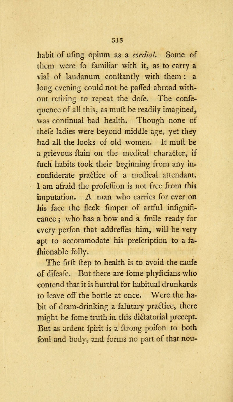 habit of ufing opium as a cordial. Some of them were fo familiar with it, as to carry a vial of laudanum conflantly with them: a long evening could not be pafTed abroad with- out retiring to repeat the dofe. The confe- quence of all this, as mufl be readily imagined, was continual bad health. Though none of thefe ladies were beyond middle age, yet they had all the looks of old women. It mufl be a grievous (lain on the medical character, if fuch habits took their beginning from any in- confiderate practice of a medical attendant, I am afraid the profeffion is not free from this imputation. A man who carries for ever on his face the lleek fimper of artful infignifi- cance j who has a bow and a fmile ready for every perfon that addrelTes him, will be very apt to accommodate his prefcription to a fa- ihionable folly. The firft ftep to health is to avoid the caufc of difeafe. But there are fome phyficians who contend that it is hurtful for habitual drunkards to leave off the bottle at once. Were the ha- bit of dram-drinking a falutary practice, there might be fome truth in this dictatorial precept. But as ardent fpirit is a ftrong poifon to both foul and body^ and forms no part of that nou-