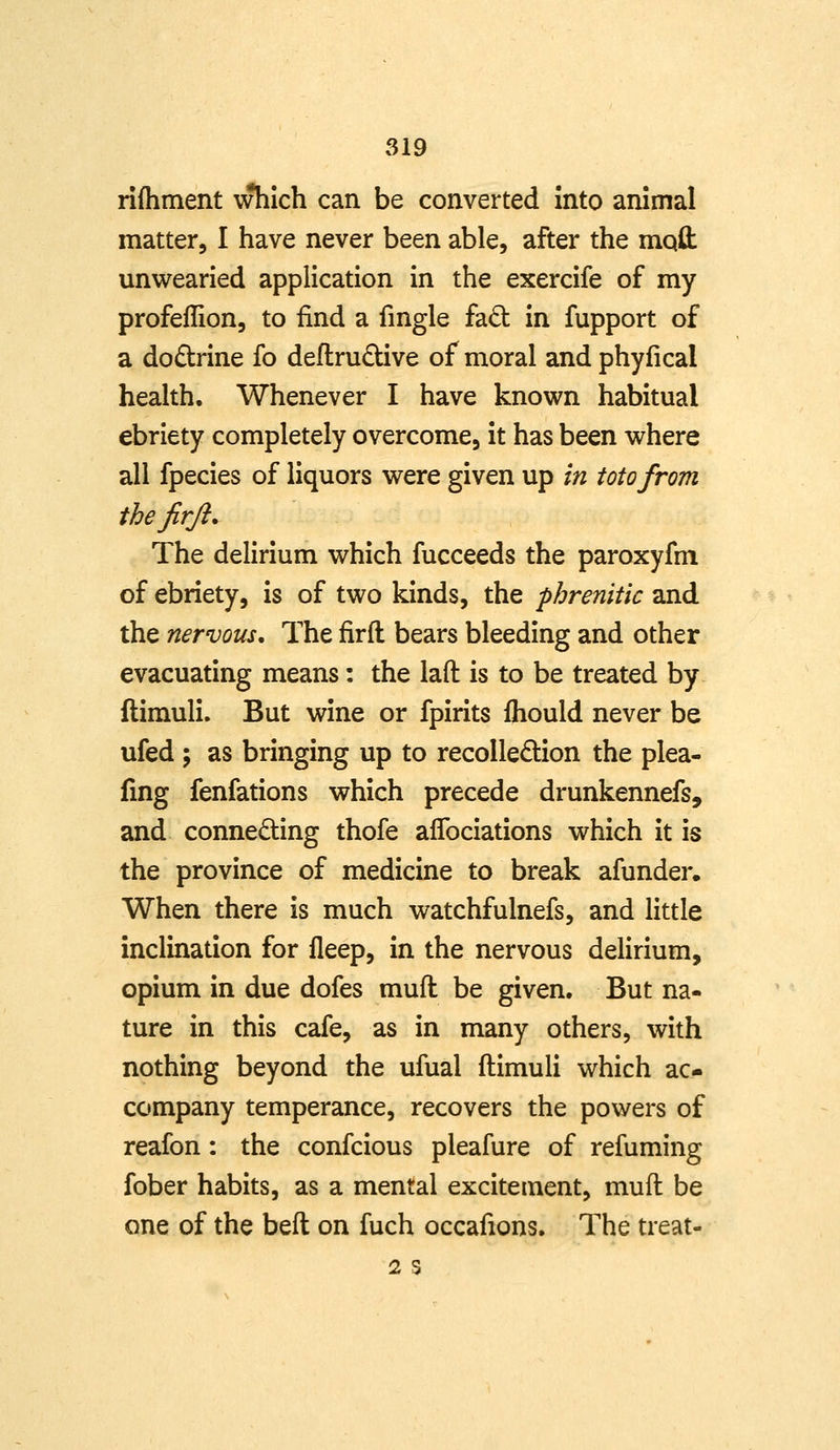 rifliment which can be converted into animal matter, I have never been able, after the rnqfl: unwearied application in the exercife of my profellion, to find a fingle fad in fupport of a dodrine fo deflrudUve of moral and phyfical health. Whenever I have known habitual ebriety completely overcome, it has been where all fpecies of liquors were given up in totofrom thejirfi. The delirium which fucceeds the paroxyfm of ebriety, is of two kinds, the phrenitic and the nervous. The firfl bears bleeding and other evacuating means: the lafl: is to be treated by- ftimuli. But wine or fpirits fhould never be ufed ; as bringing up to recolledion the plea- fing fenfations which precede drunkennefs, and connecting thofe aflbciations which it is the province of medicine to break afunder. When there is much watchfulnefs, and little inclination for fleep, in the nervous delirium, opium in due dofes mull be given. But na- ture in this cafe, as in many others, with nothing beyond the ufual ftimuli which ac- company temperance, recovers the powers of reafon: the confcious pleafure of refuming fober habits, as a mental excitement, muft be one of the beft on fuch occafions. The treat- 2 S