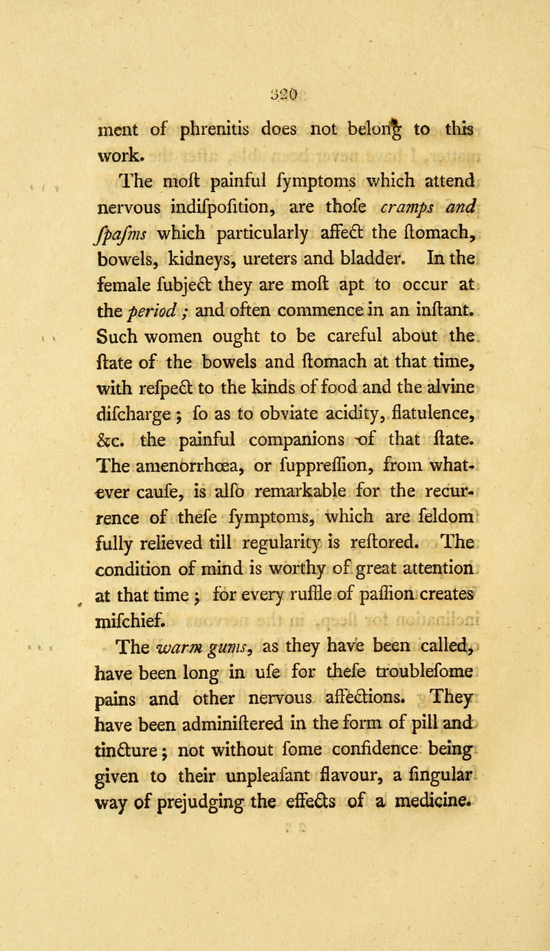 3120 ment of phrenitis does not belong to this work. The moft painful fymptoms which attend nervous indifpofition, are thofe crajnps and fpafms which particularly affed the (lomach, bowels, kidneys, ureters and bladder. In the female fubjed they are moft apt to occur at; the period ; and often commence in an inftant. Such women ought to be careful about the ftate of the bowels and ftomach at that time, with refped to the kinds of food and the alvine difcharge 5 fo as to obviate acidity, flatulence, &c. the painful companions -of that ftate. The amenorrhcea, or fuppreflion, from what- 'ever caufe, is alfd remarkable for the recur- rence of thefe fymptoms, which are feldom fully relieved till regularity is reftored. The condition of mind is worthy of great attention at that time j for every ruffle of paffion creates milchief. i jvni The warm gums^ as they have been called> ^ have been long in ufe for thefe troublefome pains and other nervous affedions. They have been adminiftered in the form of pill and tindure; not without fome confidence being^ given to their unpleafant flavour, a fingular way of prejudging the effefts of a medicine.