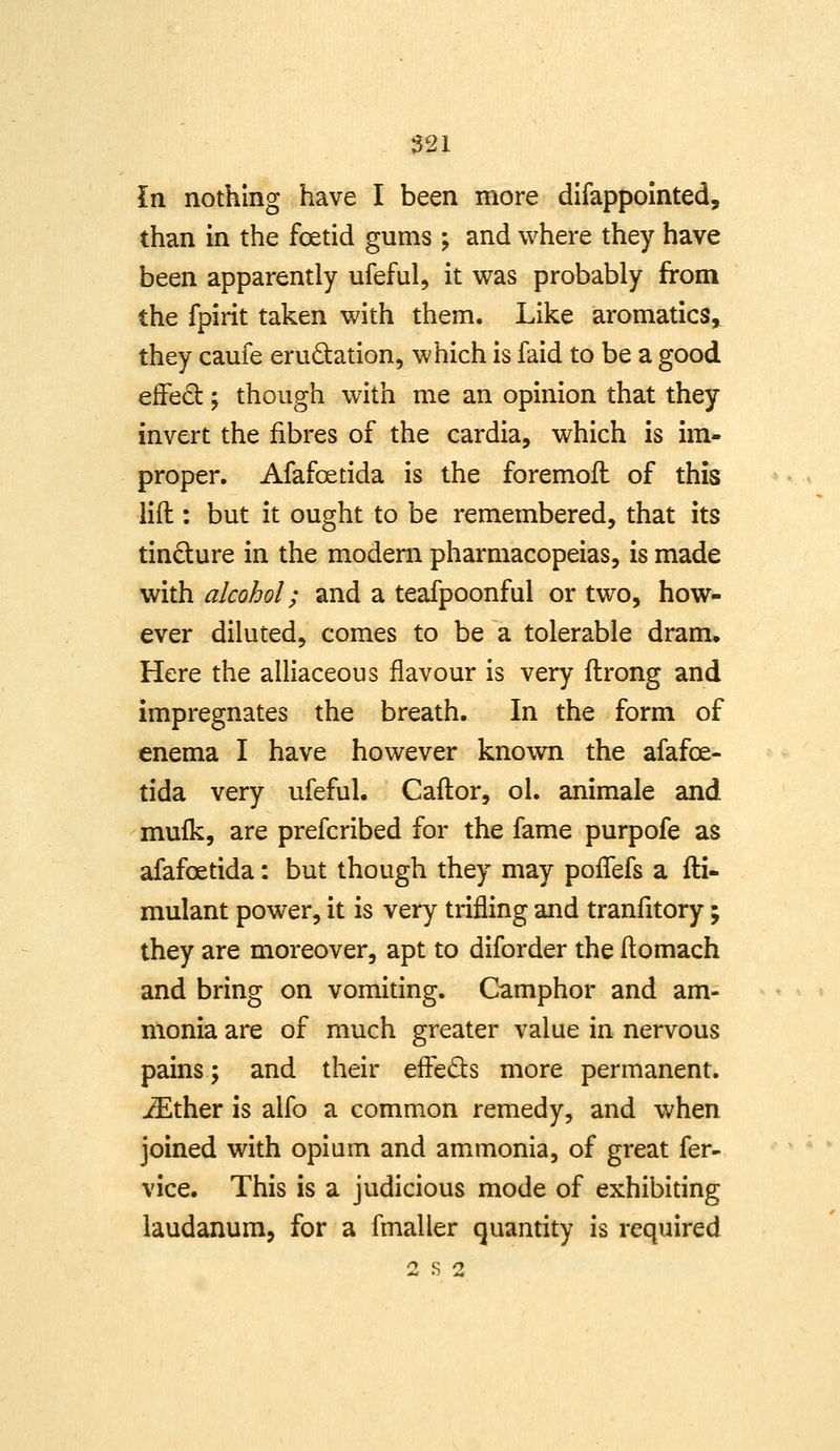 In nothing have I been more difappointed, than in the foetid gums; and where they have been apparently ufeful, it \7as probably from the fpirit taken with them. Like aromatics^ they caufe erudation, which is faid to be a good efFed; though with me an opinion that they invert the fibres of the cardia, which is im- proper. Afafoetida is the foremofl of this lift: but it ought to be remembered, that its tindure in the modern pharmacopeias, is made with alcohol; and a teafpoonful or two, how- ever diluted, comes to be a tolerable dram. Here the alliaceous flavour is very ftrong and impregnates the breath. In the form of enema I have however known the afafoe- tida very ufeful. Caftor, ol. animale and mu£k, are prefcribed for the fame purpofe as afafoetida: but though they may poiTefs a fti- mulant power, it is very trifling and tranfitory; they are moreover, apt to diforder the ftomach and bring on vomiting. Camphor and am- monia are of much greater value in nervous pains; and their effeds more permanent, ^ther is alfo a common remedy, and when joined with opium and ammonia, of great fer- vice. This is a judicious mode of exhibiting laudanum, for a fmaller quantity is required 2 S 2
