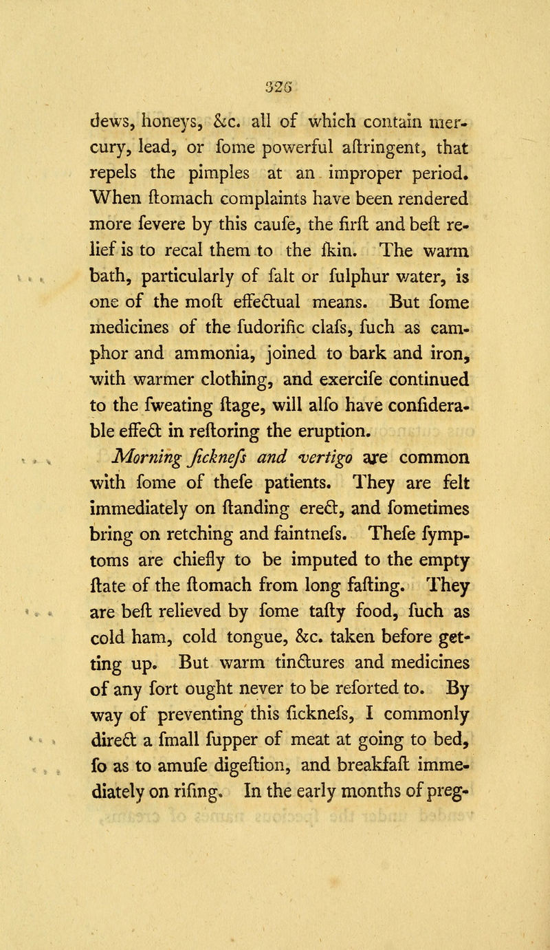 dews, honeys, &c. all of which contain mer- cury, lead, or fome powerful aftringent, that repels the pimples at an improper period. When ftomach complaints have been rendered more fevere by this caufe, the firft and bell re- lief is to recal them to the fkin. The warm bath, particularly of fait or fulphur v/ater, is one of the mod effedtual means. But fome medicines of the fudorific clafs, fuch as cam- phor and ammonia, joined to bark and iron, with warmer clothing, and exercife continued to the fweating ftage, will alfo have confidera- ble efFed in reftoring the eruption. Morning Jtcknefs and ^vertigo ajre common with fome of thefe patients. They are felt immediately on (landing ered, and fometimes bring on retching and faintnefs. Thefe fymp- toms are chiefly to be imputed to the empty flate of the flomach from long fading. They are befl relieved by fome tafty food, fuch as cold ham, cold tongue, &c. taken before get- ting up. But warm tindures and medicines of any fort ought never to be reforted to. By way of preventing this ficknefs, I commonly dired a fmall fupper of meat at going to bed, fo as to amufe digeflion, and breakfafl imme- diately on rifmg. In the early months of preg-