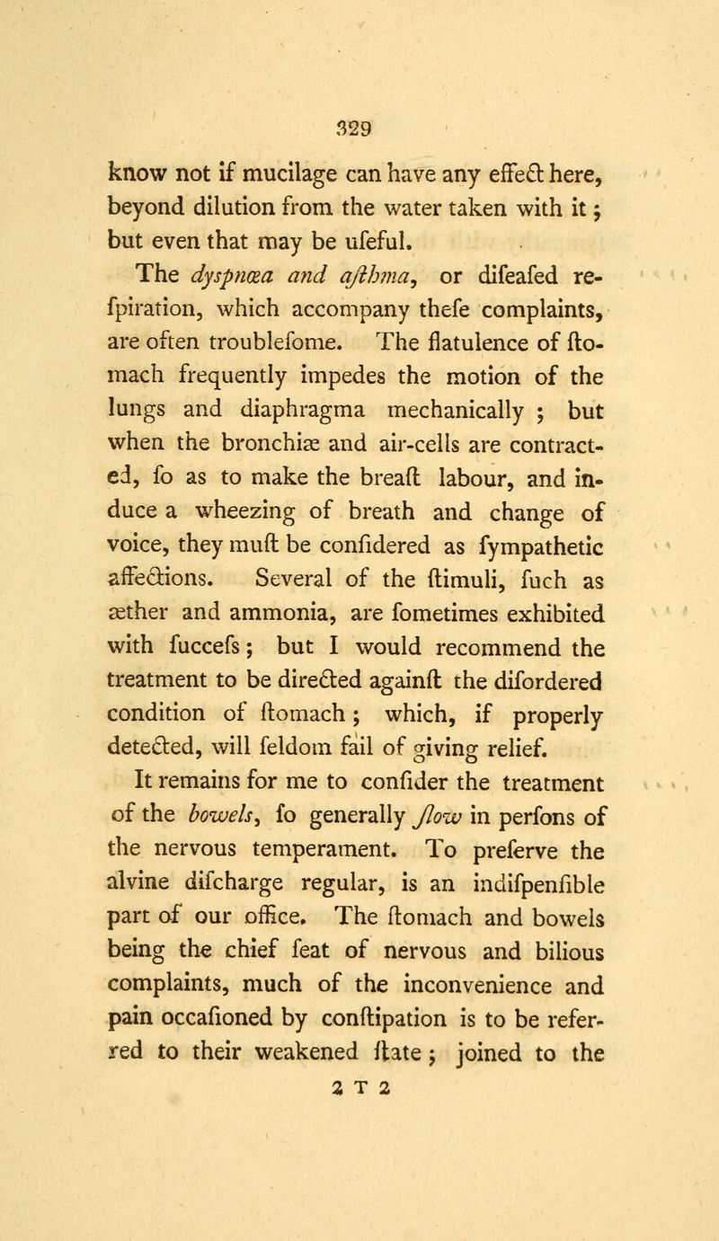 know not if mucilage can have any efFe£t here, beyond dilution from the water taken with it; but even that may be ufeful. The dyspnoea and qfthma^ or difeafed re- fpiration, which accompany thefe complaints, are often troublefome. The flatulence of fto- mach frequently impedes the motion of the lungs and diaphragma mechanically ; but when the bronchise and air-cells are contract- ed, fo as to make the bread labour, and in- duce a wheezing of breath and change of voice, they muft be confidered as fympathetic affedions. Several of the ftimuh, fuch as sether and ammonia, are fometimes exhibited with fuccefs; but I would recommend the treatment to be directed againft the difordered condition of ftomach; which, if properly deteded, will feldom fail of giving relief. It remains for me to confider the treatment of the bowels^ fo generally JJow in perfons of the nervous temperament. To preferve the alvine difcharge regular, is an indifpenfible part of our office. The ftomach and bowels being the chief feat of nervous and bilious complaints, much of the inconvenience and pain occafioned by conftipation is to be refer- red to their weakened flate j joined to the %T 2