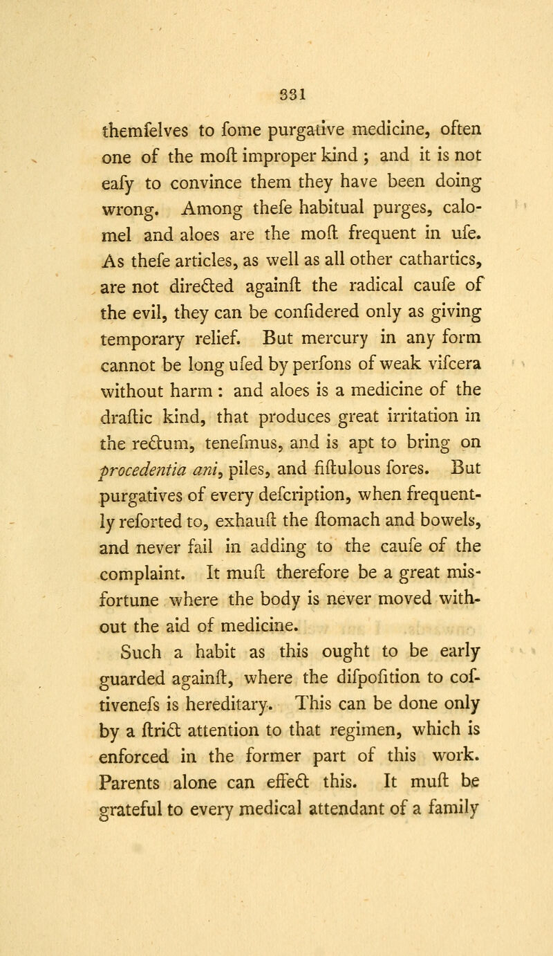 831 themfelves to fome purgative medicine, often one of the moft improper kind ; and it is not eafy to convince them they have been doing wrong. Among thefe habitual purges, calo- mel and aloes are the mo ft frequent in ufe. As thefe articles, as well as all other cathartics, are not directed againffc the radical caufe of the evil, they can be confidered only as giving temporary relief. But mercury in any form cannot be long ufed by perfons of weak vifcera without harm : and aloes is a medicine of the draftic kind, that produces great irritation in the redum, tenefmus, and is apt to bring on frocedentia ani^ piles, and fiftulous fores. But purgatives of every defcription, when frequent- ly reforted to, exhauft the flomach and bowels, and never fail in adding to the caufe of the complaint. It muil therefore be a great mis- fortune where the body is never moved with- out the aid of medicine. Such a habit as this ought to be early guarded againft, where the difpofition to cof- tivenefs is hereditary. This can be done only by a ftridt attention to that regimen, which is enforced in the former part of this work. Parents alone can efFed this. It muft be grateful to every medical attendant of a family
